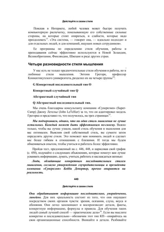 Действуйте в своем стиле
Поискав в Интернете, любой человек может быстро получить
компьютерную распечатку, показывающую его собственные сильные
стороны, на которые стоит опираться, и слабости, которые надо
преодолевать13
. «Эта система, — говорит она, — идеально подходит и
для отдельных людей, и для компаний, ищущих новых сотрудников».
Ее программы по определению стиля обучения, работы и
преподавания сейчас эффективно используются в Новой Зеландии,
Великобритании, Финляндии, Швеции и ряде других стран.
Четыре разновидности стиля мышления
S
У нас есть не только предпочтительные стили обучения и работы, но и
любимые стили мышления. Энтони Грегорк, профессор
Коннектикутского университета, разделил их на четыре группы14
:
G Конкретный последовательный тип О
Конкретный случайный тип Q
Абстрактный случайный тип
Q Абстрактный последовательный тип.
Мы очень благодарны консультанту компании «Суперкэмп» (Super-
Camp) Джону Летелье (John LeTellier) за то, что он адаптировал модель
Грегорка и представил то, что получилось, на трех страницах15
.
Мы подчеркиваем, однако, что ни один стиль мышления не лучше
остальных. Каждый может быть эффективным по-своему. Важно
только, чтобы вы лучше узнали, какой стиль обучения и мышления для
вас оптимален. Выяснив свой собственный стиль, вы сумеете затем
определять другие стили. Это поможет вам понимать людей и сделает
вас более гибким в отношениях с близкими. И тогда мы будем
обмениваться опытом, чтобы учиться и работать более эффективно.
Пройдя тест, предложенный на с. 446, 448, и нарисовав свой график
(с. 450), подумайте о следующих объяснениях, которые помогут вам лучше
усваивать информацию, думать, учиться, работать и наслаждаться жизнью:
Люди, обладающие конкретным последовательным стилем
мышления, согласно утверждению соучредительницы и президента
компании «Суперкэмп» Бобби Депортер, прочно опираются на
реальность.
449
Действуйте в своем стиле
Они обрабатывают информацию последовательно, упорядоченно,
линейно. Для них «реальность состоит из того, что они ощущают
посредством своих органов чувств: зрения, осязания, слуха, вкуса и
обоняния. Они легко запоминают и воспроизводят детали, факты,
конкретную информацию, формулы и правила. Для обучения таких
людей самый лучший способ — практические дела»16
. Если вы мыслите
конкретно и последовательно—обозначим этот тип КП—опирайтесь на
свои организационные способности. Вникайте в детали. Разбивайте
 