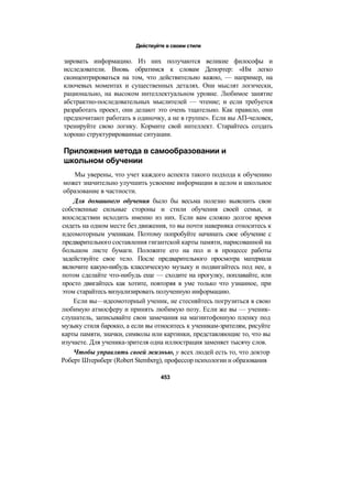 Действуйте в своем стиле
зировать информацию. Из них получаются великие философы и
исследователи. Вновь обратимся к словам Депортер: «Им легко
сконцентрироваться на том, что действительно важно, — например, на
ключевых моментах и существенных деталях. Они мыслят логически,
рационально, на высоком интеллектуальном уровне. Любимое занятие
абстрактно-последовательных мыслителей — чтение; и если требуется
разработать проект, они делают это очень тщательно. Как правило, они
предпочитают работать в одиночку, а не в группе». Если вы АП-человек,
тренируйте свою логику. Кормите свой интеллект. Старайтесь создать
хорошо структурированные ситуации.
Приложения метода в самообразовании и
школьном обучении
Мы уверены, что учет каждого аспекта такого подхода к обучению
может значительно улучшить усвоение информации в целом и школьное
образование в частности.
Для домашнего обучения было бы весьма полезно выяснить свои
собственные сильные стороны и стили обучения своей семьи, и
впоследствии исходить именно из них. Если вам сложно долгое время
сидеть на одном месте без движения, то вы почти наверняка относитесь к
идеомоторным ученикам. Поэтому попробуйте начинать свое обучение с
предварительного составления гигантской карты памяти, нарисованной на
большом листе бумаги. Положите его на пол и в процессе работы
задействуйте свое тело. После предварительного просмотра материала
включите какую-нибудь классическую музыку и подвигайтесь под нее, а
потом сделайте что-нибудь еще — сходите на прогулку, поплавайте, или
просто двигайтесь как хотите, повторяя в уме только что узнанное, при
этом старайтесь визуализировать полученную информацию.
Если вы—идеомоторный ученик, не стесняйтесь погрузиться в свою
любимую атмосферу и принять любимую позу. Если же вы — ученик-
слушатель, записывайте свои замечания на магнитофонную пленку под
музыку стиля барокко, а если вы относитесь к ученикам-зрителям, рисуйте
карты памяти, значки, символы или картинки, представляющие то, что вы
изучаете. Для ученика-зрителя одна иллюстрация заменяет тысячу слов.
Чтобы управлять своей жизнью, у всех людей есть то, что доктор
Роберт Штернберг (Robert Stemberg), профессор психологии и образования
453
 