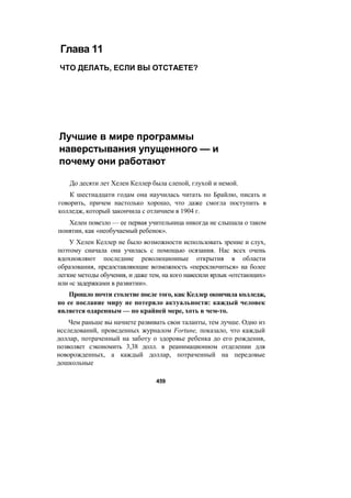 Глава 11
ЧТО ДЕЛАТЬ, ЕСЛИ ВЫ ОТСТАЕТЕ?
Лучшие в мире программы
наверстывания упущенного — и
почему они работают
До десяти лет Хелен Келлер была слепой, глухой и немой.
К шестнадцати годам она научилась читать по Брайлю, писать и
говорить, причем настолько хорошо, что даже смогла поступить в
колледж, который закончила с отличием в 1904 г.
Хелен повезло — ее первая учительница никогда не слышала о таком
понятии, как «необучаемый ребенок».
У Хелен Келлер не было возможности использовать зрение и слух,
поэтому сначала она училась с помощью осязания. Нас всех очень
вдохновляют последние революционные открытия в области
образования, предоставляющие возможность «переключиться» на более
легкие методы обучения, и даже тем, на кого навесили ярлык «отстающих»
или «с задержками в развитии».
Прошло почти столетие после того, как Келлер окончила колледж,
но ее послание миру не потеряло актуальности: каждый человек
является одаренным — по крайней мере, хоть в чем-то.
Чем раньше вы начнете развивать свои таланты, тем лучше. Одно из
исследований, проведенных журналом Fortune, показало, что каждый
доллар, потраченный на заботу о здоровье ребенка до его рождения,
позволяет сэкономить 3,38 долл. в реанимационном отделении для
новорожденных, а каждый доллар, потраченный на передовые
дошкольные
459
 