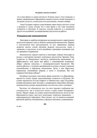 Что делать, если вы отстаете?
это в свое время и в своем контексте. И вновь смысл этого очевиден: в
рамках традиционного образования слишком многих людей помещают в
ситуации, когда их, сознательно или неосознанно, лишают выбора.
Анна Салливан открыла существование связи между мозгом и телом
и разумом и телом, потому что в свое время у нее тоже возникали
сложности в обучении. К счастью, сегодня известно и о множестве
других исследований, подтверждающих результаты ее работы.
Специальная кинезиология
Некоторые из наиболее интересных исследовательских и практических
результатов пришли к нам из области специальной кинезиологии. Наравне
с кинестетикой (или идеомоторикой, то есть движением), важным
аспектом многих стилей обучения является кинезиология, наука о
движении, и кинестезия, то есть способность чувствовать положение тела,
егодвижениеи напряжение.
Кинезиология хорошо известна в некоторых странах благодаря ее
вкладу в достижение высоких спортивных результатов. Бриджит Хаас
Аллрогген из Мюнхенского института кинезиологии рассказывает об
эффективности этой науки при работе с олимпийскими командами:
«Вдруг события понеслись с головокружительной быстротой. Мы
начали работать с лучшими австрийскими атлетами, позднее ставшими
олимпийскими и мировыми чемпионами. Затем к нам обратилась
норвежская олимпийская сборная, а затем и итальянцы. Все они
одержали блестящие победы»6
.
Подобные методики в настоящее время помогают и в образовании,
причем не только людям, испытывающим сложности в обучении. По
словам кинезиолога Кэтлин Кэрролл из Вашингтона, округ Колумбия,
которая объединила свою методику с ускоренными стратегиями обучения,
«кинезиология улучшает академические способности любого человека»7
.
Частично это объясняется тем, что мозг передает сообщения как
электрическим, так и химическим путем, а стресс может блокировать
сигнал. Проще говоря, по словам педагогов-кинезиологов, когда на нас
обрушивается стресс, наш мозг испытывает «короткое замыкание» —
«предохранители» перегорают. Они считают, что это является основной
причиной проблем, возникающих в процессе обучения, а навешивание
465
30 - 9874
 