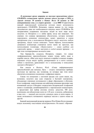 Будущее
В настоящее время затраты на массовое производство одного
CD-ROM'a составляют гораздо меньше одного доллара в США, и
гораздо меньше 50 центов в Китае. Всего 50 центов за 500
интерактивных книг, а в скором времени — и за 5000! И практически
каждый персональный компьютер сегодня имеет возможность
проигрывать CD-ROM'bi. Возможно, гораздо важнее то, что теперь
пользователю даже нет необходимости покупать много CD-ROM'ов. Их
интерактивное содержимое миллионы людей во всем мире могут
получить из Интернета и в любое время, когда они пожелают. Это
означает, что сложное программное обеспечение, которое начинает
перегружать домашние компьютеры, может храниться в одном
центральном узле, а пользователи Интернета смогут запустить любую
программу, какую только пожелают. Таким образом, использование
домашнего компьютера становится почти таким же простым, как
использование телевизора. «Прайм-тайм» — самое удобное для
«зрителей» время, — может наступить в любой момент времени — и
при этом «телепрограммы» вы ведете сами.
Тим Бернерс-Ли, создатель Интернета, говорит, что новые
«информационные приспособления» можно теперь найти даже в
коробке мюсли. «Мои дети могут копаться в коробке в поисках подарка,
извлекают оттуда некую трубку, разворачивают ее в нечто плоское,
гибкое и магнитное, приклеивают это к холодильнику и немедленно
залезают в Интернет»14
.
Как писали в Business Week: «Гонка информационных
приспособлений уже началась. Цель — создать электронные приборы
настолько же простые, как телевизор, но которые при этом могут
обеспечить мгновенное соединение с цифровым миром».
Связав эти концепции с системой продаж или сдачи внаем, вы,
возможно, получите еще одно открытие в бытовой электронике,
обладающее огромным потенциалом в сфере образования и обучения.
Если телефонная, энергетическая или кабельная компания предложит вам
мгновенный доступ в Интернет посредством беспроводной телефонной
линии и телевизора, скомбинированного с персональным компьютером,
и предоставит вам выбор системы оплаты: допустим, 300 долл.
наличными, или абонентская плата по 1,50 долл. в неделю, добавляемая
в ваш счет, — каждый дом получит дешевую связь со всем миром. А
также возможность мгновенного перевода текстов с одного языка на
другой.
Бывший выпускающий редактор журнала Wired Кевин Келли называет
новую экономику «настоящим землетрясением». Он пишет: «Ирония
55
 