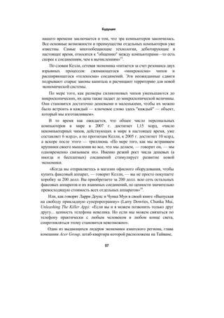 Будущее
нашего времени заключается в том, что эра компьютеров закончилась.
Все основные возможности и преимущества отдельных компьютеров уже
известны. Самые многообещающие технологии, дебютирующие в
настоящее время, относятся к "общению" между компьютерами—то есть
скорее к соединениям, чем к вычислениям»15
.
По словам Келли, сетевая экономика «питается за счет резонанса двух
взрывных процессов: сжимающегося «микрокосма» чипов и
расширяющегося «телекосма» соединений. Эти неожиданные сдвиги
подрывают старые законы капитала и расчищают территорию для новой
экономической системы.
По мере того, как размеры силиконовых чипов уменьшаются до
микроскопических, их цена также падает до микроскопической величины.
Они становятся достаточно дешевыми и маленькими, чтобы их можно
было встроить в каждый — ключевое слово здесь "каждый" — объект,
который мы изготавливаем».
В то время как ожидается, что общее число персональных
компьютеров в мире к 2007 г. достигнет 1,15 млрд, «число
некомпьютерных чипов, действующих в мире в настоящее время, уже
составляет 6 млрд», а по прогнозам Келли, к 2005 г. достигнет 10 млрд,
а вскоре после этого — триллиона. «По мере того, как мы встраиваем
крупинки своего мышления во все, что мы делаем, — говорит он, — мы
одновременно связываем их». Именно резкий рост числа дешевых (а
иногда и бесплатных) соединений стимулирует развитие новой
экономики.
«Когда вы отправляетесь в магазин офисного оборудования, чтобы
купить факсовый аппарат, — говорит Келли, — вы не просто покупаете
коробку за 200 долл. Вы приобретаете за 200 долл. всю сеть остальных
факсовых аппаратов и их взаимных соединений, по ценности значительно
превосходящую стоимость всех отдельных аппаратов»16
.
Или, как говорят Ларри Доунс и Чунка Муи в своей книге «Выпуская
на свободу прикладную суперпрограмму» (Larry Dowries, Chunka Mui,
Unleashing The Killer App): «Если вы и я можем позвонить только друг
другу... ценность телефона невелика. Но если мы можем связаться по
телефону практически с любым человеком в любом конце света,
сопротивляться этому становится невозможно».
Один из выдающихся лидеров экономики азиатского региона, глава
компании Acer Group, штаб-квартира которой расположена на Тайване,
57
 