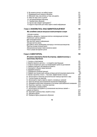 6 Вы можете догнать на любой стадии 121
7 Индивидуальный подход в обучении 121
8 Обучение тому, как учиться, и тому, как думать 123
9 Чему же надо учить в школе
7
125
10 Четырехуровневое обучение 133
11 Тройная цель обучения 135
12 Где же нам следует преподавать
9
135
13 Будьте открытыми для новых идей и новой информации 137
Глава 3. ЗНАКОМЬТЕСЬ: ВАШ УДИВИТЕЛЬНЫЙ МОЗГ 141
Мы владеем самым мощным компьютером в мире
«Четыре в одном» 145
Нейроны, дендриты, глиальные клетки и изолирующая система 149
Различные «центры разума» 153
Два полушария мозга 155
Как наш мозг хранит информацию 165
Четыре частоты мозга 167
Для работы мозгу необходимы кислород и питательные вещества 169
Простые основы питания мозга 175
Эмоциональный разум также жизненно важен 177
Тело и разум как единое целое 177
Глава 4. САМОУЧИТЕЛЬ 181
20 шагов навстречу более быстрому, эффективному и
простому обучению
1 Учитесь у спортсменов 181
2 Имейте смелость мечтать — и создайте свое будущее 187
3 Ставьте конкретные цели и устанавливайте сроки их достижения 187
4 Найдите хорошего наставника-энтузиаста 187
5 Начинайте с общего представления 189
6 Задавайте вопросы
1
191
7 Определите основной принцип 193
8 Найдите три лучших книги, авторы которых достигли высоких результатов 195
9 Заново научитесь читать — быстрее, эффективнее и проще 197
10 Используйте в качестве дополнительной помощи картинки и звук 203
11 Учитесь всему на практике 205
12 Используйте «карты памяти» вместо «линейных» записей 207
13 Простые методы восстановления выученной информации 209
14 Овладейте искусством погружения в состояние «расслабленного внимания» 211
15 Практика, практика, и еще раз практика 217
16 Повторяйте и размышляйте 217
17 Используйте инструменты установления мысленных связей —
«узелки на память» 219
18 Получайте удовольствие, играйте в игры 221
19 Обучайте других 223
20 Пройдите курсы ускоренного обучения 223
10
 