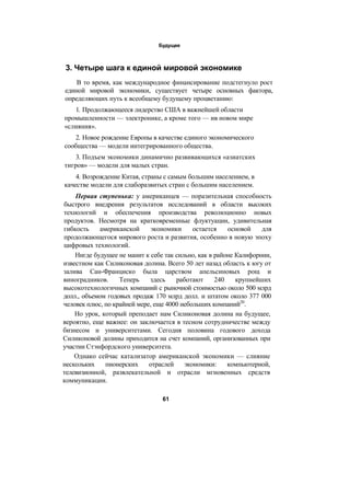 Будущее
3. Четыре шага к единой мировой экономике
В то время, как международное финансирование подстегнуло рост
единой мировой экономики, существует четыре основных фактора,
определяющих путь к всеобщему будущему процветанию:
1. Продолжающееся лидерство США в важнейшей области
промышленности — электронике, а кроме того — ив новом мире
«слияния».
2. Новое рождение Европы в качестве единого экономического
сообщества — модели интегрированного общества.
3. Подъем экономики динамично развивающихся «азиатских
тигров» — модели для малых стран.
4. Возрождение Китая, страны с самым большим населением, в
качестве модели для слаборазвитых стран с большим населением.
Первая ступенька: у американцев — поразительная способность
быстрого внедрения результатов исследований в области высоких
технологий и обеспечения производства революционно новых
продуктов. Несмотря на кратковременные флуктуации, удивительная
гибкость американской экономики остается основой для
продолжающегося мирового роста и развития, особенно в новую эпоху
цифровых технологий.
Нигде будущее не манит к себе так сильно, как в районе Калифорнии,
известном как Силиконовая долина. Всего 50 лет назад область к югу от
залива Сан-Франциско была царством апельсиновых рощ и
виноградников. Теперь здесь работают 240 крупнейших
высокотехнологичных компаний с рыночной стоимостью около 500 млрд
долл., объемом годовых продаж 170 млрд долл. и штатом около 377 000
человек плюс, по крайней мере, еще 4000 небольших компаний20
.
Но урок, который преподает нам Силиконовая долина на будущее,
вероятно, еще важнее: он заключается в тесном сотрудничестве между
бизнесом и университетами. Сегодня половина годового дохода
Силиконовой долины приходится на счет компаний, организованных при
участии Стэнфордского университета.
Однако сейчас катализатор американской экономики — слияние
нескольких пионерских отраслей экономики: компьютерной,
телевизионной, развлекательной и отрасли мгновенных средств
коммуникации.
61
 