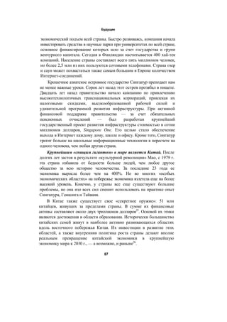 Будущее
экономический подъем всей страны. Быстро развиваясь, компания начала
инвестировать средства в научные парки при университетах по всей стране,
основное финансирование которых шло за счет государства и групп
венчурного капитала. Сегодня в Финляндии насчитывается 400 хай-тек
компаний. Население страны составляет всего пять миллионов человек,
но более 2,5 млн из них пользуются сотовыми телефонами. Страна озер
и саун может похвастаться также самым большим в Европе количеством
Интернет-соединений.
Крошечное азиатское островное государство Сингапур преподает нам
не менее важные уроки. Сорок лет назад этот остров прозябал в нищете.
Двадцать лет назад правительство начало кампанию по привлечению
высокотехнологичных транснациональных корпораций, привлекая их
налоговыми скидками, высокообразованной рабочей силой и
удивительной программой развития инфраструктуры. При активной
финансовой поддержке правительства — за счет обязательных
пенсионных отчислений — был разработан крупнейший
государственный проект развития инфраструктуры стоимостью в сотни
миллионов долларов, Singapore One. Его целью стало обеспечение
выхода в Интернет каждому дому, школе и офису. Кроме того, Сингапур
тратит больше на школьные информационные технологии в пересчете на
одного человека, чем любая другая страна.
Крупнейшим «спящим гигантом» в мире является Китай. После
долгих лет застоя в результате «культурной революции» Мао, с 1979 г.
эта страна избавила от бедности больше людей, чем любое другое
общество за всю историю человечества. За последние 23 года ее
экономика выросла более чем на 400%. Но во многих «особых
экономических областях» на побережье экономика взлетела еще на более
высокий уровень. Конечно, у страны все еще существуют большие
проблемы, но она изо всех сил спешит использовать на практике опыт
Сингапура, Гонконга и Тайваня.
В Китае также существует свое «секретное оружие»: 51 млн
китайцев, живущих за пределами страны. В сумме их финансовые
активы составляют около двух триллионов долларов25
. Основой их этики
являются достижения в области образования. Исторически большинство
китайских семей живут в наиболее активно развивающихся областях
вдоль восточного побережья Китая. Их инвестиции в развитие этих
областей, а также внутренняя политика роста страны делают вполне
реальным превращение китайской экономики в крупнейшую
экономику мира к 2030 г., — а возможно, и раньше26
.
67
 
