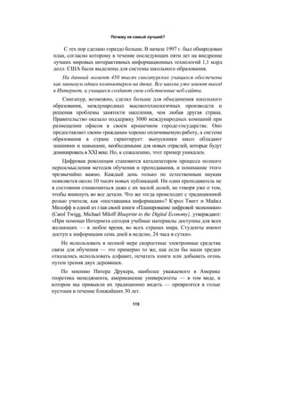 Почему не самый лучший?
С тех пор сделано гораздо больше. В начале 1997 г. был обнародован
план, согласно которому в течение последующих пяти лет на внедрение
лучших мировых интерактивных информационных технологий 1,1 млрд
долл. США были выделены для системы школьного образования.
На данный момент 450 тысяч сингапурских учащихся обеспечены
как минимум одним компьютером на двоих. Все школы уже имеют выход
в Интернет, и учащиеся создают свои собственные веб-сайты.
Сингапур, возможно, сделал больше для объединения школьного
образования, международных высокотехнологичных производств и
решения проблемы занятости населения, чем любая другая страна.
Правительство оказало поддержку 3000 международных компаний при
размещении офисов в своем крошечном городе-государстве. Оно
предоставляет своим гражданам хорошо оплачиваемую работу, а система
образования в стране гарантирует: выпускники школ обладают
знаниями и навыками, необходимыми для новых отраслей, которые будут
доминировать в XXI веке. Но, к сожалению, этот пример уникален.
Цифровая революция становится катализатором процесса полного
переосмысления методов обучения и преподавания, и понимание этого
чрезвычайно важно. Каждый день только по естественным наукам
появляется около 10 тысяч новых публикаций. Ни один преподаватель не
в состоянии ознакомиться даже с их малой долей, не говоря уже о том,
чтобы вникнуть во все детали. Что же тогда происходит с традиционной
ролью учителя, как «поставщика информации»? Кэрол Твигг и Майкл
Милофф в одной из глав своей книги «Планирование цифровой экономики»
(Carol Twigg, Michael Miloff Blueprint to the Digital Economy}, утверждают:
«При помощи Интернета сегодня учебные материалы доступны для всех
желающих — в любое время, во всех странах мира. Студенты имеют
доступ к информации семь дней в неделю, 24 часа в сутки».
Не использовать в полной мере скоростные электронные средства
связи для обучения — это примерно то же, как если бы наши предки
отказались использовать алфавит, печатать книги или добывать огонь
путем трения двух деревяшек.
По мнению Питера Друкера, наиболее уважаемого в Америке
теоретика менеджмента, американские университеты — в том виде, в
котором мы привыкли их традиционно видеть — превратятся в голые
пустоши в течение ближайших 30 лет.
115
 