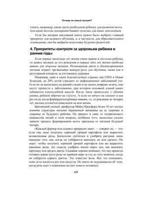 Почему не самый лучший?
узнать, например, какая диета необходима ребенку для развития мозга,
или какие методы поощрения бывают полезны для юных школьников.
Если бы авторам настоящей книги нужно было выбрать главный
приоритет для целевого обучения, и, в частности, для образовательного
телевидения, они бы выбрали подготовку будущих родителей.
4. Приоритеты контроля за здоровьем ребенка в
ранние годы
Если первые несколько лет жизни очень важны в обучении ребенка,
то девять месяцев до его рождения и первые пять лет жизни наиболее
важны для здоровья малыша. Полноценная диета и сбалансированное
питание играют чрезвычайно важную роль для обучения, также как и
регулярный контроль за состоянием здоровья.
Например, даже в таких благополучных странах, как США и Новая
Зеландия, до 20% детей страдают от инфекционных заболеваний уха.
Если их не распознать на ранней стадии и не начать вовремя лечить, они
могут привести к заболеванию, при котором основной ушной канал
забивается клееподобной массой. Когда такое происходит с обоими
ушами, ребенок обречен на глухоту. А если он ничего не слышит и как
раз тогда, когда формируются речевые навыки, т.е. от рождения до четырех
лет, малыш останется инвалидом на всю жизнь.
Британский ученый, профессор Майкл Кроуфорд более 10 лет изучал
влияние структуры питания беременной женщины на ее здоровье и
здоровье ее будущего ребенка. Он пришел в ужас от потрясающего
невежества людей в этом вопросе, особенно того, насколько сильно
зависит процесс формирования мозга зародыша от питания будущей
матери.
«Каждый фермер или садовод прекрасно знает, — говорит он, — что
если ему надо получить хороший урожай картофеля или вырастить
великолепные розы, бесполезно суетиться и удобрять растения лишь
накануне того дня, когда он собирается выкопать их или срезать. Он
знает: чтобы получить хороший урожай картофеля или же вырастить
красивые розы, нет смысла удобрять землю перед тем, как выкопать
картошку или срезать цветы. Садовник хорошо понимает, что ему придется
готовить корни куста розы по крайней мере за год до того момента, когда
он соберется сорвать цветок. Это известно всем. Все это понимают,
пока дело касается роз или капусты. Но никто не задумывается об этом,
когда речь идет о появлении на свет нового человека».
119
 