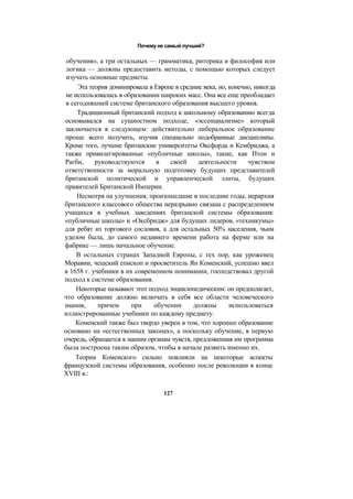 Почему не самый лучший?
обучения», а три остальных — грамматика, риторика и философия или
логика — должны предоставить методы, с помощью которых следует
изучать основные предметы.
Эта теория доминировала в Европе в средние века, но, конечно, никогда
не использовалась в образовании широких масс. Она все еще преобладает
в сегодняшней системе британского образования высшего уровня.
Традиционный британский подход к школьному образованию всегда
основывался на сущностном подходе, «эссенциализме» который
заключается в следующем: действительно либеральное образование
проще всего получить, изучив специально подобранные дисциплины.
Кроме того, лучшие британские университеты Оксфорда и Кембриджа, а
также привилегированные «публичные школы», такие, как Итон и
Рагби, руководствуются в своей деятельности чувством
ответственности за моральную подготовку будущих представителей
британской политической и управленческой элиты, будущих
правителей Британской Империи.
Несмотря на улучшения, произошедшие в последние годы, иерархия
британского классового общества неразрывно связана с распределением
учащихся в учебных заведениях британской системы образования:
«публичные школы» и «Оксбридж» для будущих лидеров, «техникумы»
для ребят из торгового сословия, а для остальных 50% населения, чьим
уделом была, до самого недавнего времени работа на ферме или на
фабрике — лишь начальное обучение.
В остальных странах Западной Европы, с тех пор, как уроженец
Моравии, чешский епископ и просветитель Ян Коменский, успешно ввел
в 1658 г. учебники в их современном понимании, господствовал другой
подход к системе образования.
Некоторые называют этот подход энциклопедическим: он предполагает,
что образование должно включать в себя все области человеческого
знания, причем при обучении должны использоваться
иллюстрированные учебники по каждому предмету.
Коменский также был твердо уверен в том, что хорошее образование
основано на «естественных законах», а поскольку обучение, в первую
очередь, обращается к нашим органам чувств, предложенная им программа
была построена таким образом, чтобы в начале развить именно их.
Теории Коменского сильно повлияли на некоторые аспекты
французской системы образования, особенно после революции в конце
XVIII в.:
127
 