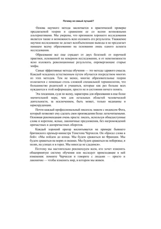 Почему не самый лучший?
Основа научного метода заключается в практической проверке
предлагаемой теории и сравнении ее со всеми возможными
альтернативами. Мы уверены, что признаком хорошего исследования
является также и возможность ясно изложить его результаты. Уважаемое
научное исследование не делает всеобъемлющие выводы и не предлагает
панацею всему образованию на основании лишь одного аспекта
исследования.
Образование все еще страдает от двух болезней: от порочной
практики, основанной на неверном исследовании, и от невозможности
ясно изложить революционные результаты, опровергающие старые
мифы.
Самые эффективные методы обучения — это методы здравого смысла.
Каждый младенец естественным путем обучается посредством многих
из этих методов. Тем не менее, многие образовательные теории
излагаются с помощью столь сложной специальной терминологии, что
большинство родителей и учащихся, которые как раз больше всех
нуждаются в этой информации, просто не в состоянии ничего понять.
Эта тенденция, судя по всему, характерна для образования в еще более
значительной мере, чем для остальных областей человеческой
деятельности, за исключением, быть может, только медицины и
юриспруденции.
Почти каждый профессиональный писатель знаком с индексом Фога,
который позволяет ему сделать свои произведения более легкочитаемыми.
Основная рекомендация очень проста: писать, используя общедоступные
слова и короткие, ясные, лаконичные предложения, без нагромождений
причастных и деепричастных оборотов.
Каждый хороший оратор воспитывается на примере бывшего
британского премьер-министра Уинстона Черчилля. Он «бросал слова в
бой»: «Мы пойдем до конца. Мы будем сражаться во Франции. Мы
будем сражаться на морях и океанах. Мы будем сражаться на побережье, в
полях, на улицах и в горах. Мы никогда не сдадимся».
Поэтому мы настоятельно рекомендуем всем, кто хочет изменить
общепринятую систему обучения или исследует происходящие в ней
изменения: помните Черчилля и говорите с людьми — просто и
лаконично — чтобы изменить мир, в котором мы живем.
 