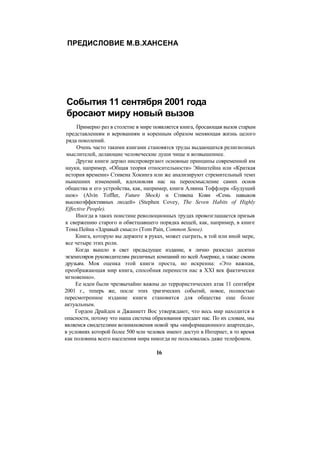 ПРЕДИСЛОВИЕ М.В.ХАНСЕНА
События 11 сентября 2001 года
бросают миру новый вызов
Примерно раз в столетие в мире появляется книга, бросающая вызов старым
представлениям и верованиям и коренным образом меняющая жизнь целого
ряда поколений.
Очень часто такими книгами становятся труды выдающихся религиозных
мыслителей, делающие человеческие души чище и возвышеннее.
Другие книги дерзко ниспровергают основные принципы современной им
науки, например, «Общая теория относительности» Эйнштейна или «Краткая
история времени» Стивена Хокинга или же анализируют стремительный темп
нынешних изменений, вдохновляя нас на переосмысление самих основ
общества и его устройства, как, например, книги Алвина Тоффлера «Будущий
шок» (Alvin Toffler, Future Shock) и Стивена Кови «Семь навыков
высокоэффективных людей» (Stephen Covey, The Seven Habits of Highly
Effective People).
Иногда в таких поистине революционных трудах провозглашается призыв
к свержению старого и обветшавшего порядка вещей, как, например, в книге
Тома Пейна «Здравый смысл» (Tom Pain, Common Sense).
Книга, которую вы держите в руках, может сыграть, в той или иной мере,
все четыре этих роли.
Когда вышло в свет предыдущее издание, я лично разослал десятки
экземпляров руководителям различных компаний по всей Америке, а также своим
друзьям. Моя оценка этой книги проста, но искренна: «Это важная,
преображающая мир книга, способная перенести нас в XXI век фактически
мгновенно».
Ее идеи были чрезвычайно важны до террористических атак 11 сентября
2001 г., теперь же, после этих трагических событий, новое, полностью
пересмотренное издание книги становится для общества еще более
актуальным.
Гордон Драйден и Джаннетт Воc утверждают, что весь мир находится в
опасности, потому что наша система образования предает нас. По их словам, мы
являемся свидетелями возникновения новой эры «информационного апартеида»,
в условиях которой более 500 млн человек имеют доступ в Интернет, в то время
как половина всего населения мира никогда не пользовалась даже телефоном.
16
 