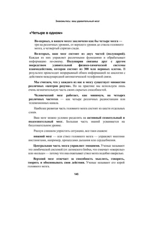Знакомьтесь: ваш удивительный мозг
«Четыре в одном»
Во-первых, в вашем мозге заключено как бы четыре мозга —
три на различных уровнях, от верхнего уровня до ствола головного
мозга, а четвертый спрятан сзади.
Во-вторых, ваш мозг состоит из двух частей (полушарий).
Каждая из них управляет различными функциями и обрабатывает
информацию по-своему. Полушария связаны друг с другом
посредством удивительной физико-химической системы
взаимодействия, которая состоит из 300 млн нервных клеток. В
результате происходит непрерывный обмен информацией по аналогии с
действием международной автоматической телефонной связи.
Мы считаем, что у каждого из нас в мозгу существует множество
различных «центров разума». Но на практике мы используем лишь
очень незначительную часть своих скрытых способностей.
Человеческий мозг работает, как минимум, на четырех
различных частотах — как четыре различных радиостанции или
телевизионных канала.
Наиболее развитая часть головного мозга состоит из шести отдельных
слоев.
Ваш мозг можно условно разделить на активный сознательный и
подсознательный мозг. Большая часть знаний усваивается на
бессознательном уровне.
Рискуя слишком упростить ситуацию, все-таки скажем:
нижний мозг — или ствол головного мозга — управляет многими
инстинктами, например, процессами дыхания или сердцебиения.
Центральная часть мозга управляет эмоциями. Ученые называют
это лимбической системой (от латинского limbus, что означает «ожерелье»
или «кольцо» — потому что она охватывает ствол мозга подобно ожерелью.
Верхний мозг отвечает за способность мыслить, говорить,
творить и обосновывать свои действия. Ученые называют его корой
головного мозга.
145
 