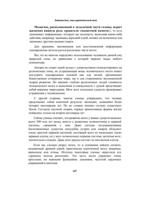Знакомьтесь: ваш удивительный мозг
Мозжечок, расположенный в затылочной части головы, играет
жизненно важную роль хранителя «мышечной памяти»', то есть
запоминает информацию, которую вы получаете, выполняя какие-либо
действия, например, занимаясь верховой ездой, катаясь на велосипеде или
занимаясь другими видами спорта.
Для хранения, запоминания или восстановления информации
одновременно используются различные части мозга.
Все это во многом определяет использование человеком данной ему
природой силы, по сравнению с которой меркнет мощь любого
компьютера.
Авторы не ставят своей целью с удовольствием подискутировать на
религиозные темы, но устрашающая мощь человеческого мозга может
послужить одновременно основой как для людей, признающих
божественное сотворение мира, так и для сторонников эволюционной
теории развития. По мнению глубоко религиозных людей сложность
человеческого мозга и мышления в совокупности с душой представляет
собой вершину мироздания. Мозг всех остальных существ проигрывает
в сравнении с человеческим.
С другой стороны, многие ученые утверждают, что человек
представляет собой конечный результат эволюции, длившейся более
четырех миллиардов лет. По их словам, именно столько существует
Земля. Согласно научной теории, первые примитивные формы жизни
появились только на втором миллиарде лет.
Сейчас ученые считают, что развитие мозга у живых существ началось
всего 500 млн лет назад, вместе с развитием позвоночника и нервной
системы, связанной с ним. Даже сегодня полупримитивные
беспозвоночные существа наподобие устриц или омаров обладают
очень простой нервной системой, состоящей всего из нескольких тысяч
нервных клеток, но у всех позвоночных нервная система, включая мозг,
значительно сложнее. Даже мозг крысы состоит из миллионов клеток.
Если мы сделаем разрез мозга, то в основании найдем сегмент,
называемый древней корой, практически идентичный мозгу ящерицы,
крокодила или птицы. Поэтому некоторые ученые окрестили его
«древним мозгом рептилий». Эта часть мозга управляет очень
простыми, но важными функциями: дыханием, частотой сердечных
сокращений и многими
147
 