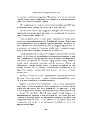 Знакомьтесь: ваш удивительный мозг
на изоляцию электрических проводов. Чем лучше оболочка, или изоляция,
тем быстрее передаются сообщения, при этом скорость передачи импульса
может достигать 100 метров в секунду.
Все дендриты, в свою очередь, окружены сетью из примерно 900 млрд
глиальных клеток, которые соединяют части мозга воедино.
Все эти части связаны друг с другом и образуют самый уникальный
природный компьютер (если мы можем его так назвать); он похож на
самообновляющуюся экосистему.
Зная, как использовать все части нашего удивительного мозга, можно
достичь поразительных результатов. Тони Бьюзен говорит: «Для начала,
если привести свой мозг в соответствующее состояние, вы смогли бы
легко прочитывать по четыре книги в день. И не просто прочитывать их,
а запоминать то, что прочли. Напомню, что обычный студент прочитывает
(или должен прочитывать) четыре книги в течение года.
Теперь представьте, что семья из четырех человек начинает изучать
один и тот же предмет, и каждый из них ежедневно прочитывает по четыре
книги, посвященные данному предмету. Затем он наносит основную часть
полученной информации на цветную «карту памяти» таким образом,
чтобы легче запомнить наиболее важные моменты. Потом все
обмениваются своими картами памяти, и к концу дня каждый из этих
четырех человек мог бы овладеть информацией, изложенной в 16
различных книгах: столько обычный студент прочтет в течение
четырех лет».
Насколько трудно это сделать? Приведем еще один отрывок из книги
Бьюзена: «Совсем не трудно — только если узнаете, как работает мозг.
Он действительно фантастический инструмент.
Давайте рассмотрим человеческий глаз — только малую часть нашего
мозга. Как и сам мозг, глаз является более мощным инструментом, чем мы
можем себе представить. Мы знаем, что каждый глаз состоит из 130 млн
световых приемников, которые способны принимать триллионы фотонов
в секунду. Это как будто: бам! Я вижу новый горный пейзаж, и я
воспринимаю его целиком, и мне требуется для этого одна секунда.
Страница в обычной книге не представляет никакой сложности для
восприятия системой "глаз — мозг". Просто мы не научены тому, как
использовать для чтения те же визуальные способности, что и при
восприятии пейзажа».
151
 