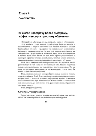 Глава 4
САМОУЧИТЕЛЬ
20 шагов навстречу более быстрому,
эффективному и простому обучению
Постарайтесь забыть все, что вы когда-либо знали об образовании.
Если вам было скучно в школе — забудьте ее. Если вас выгнали за
неуспеваемость — забудьте и это тоже. Если вы сдали экзамены в колледж
без малейших проблем — прекрасно; эта глава поможет вам подняться
на новую ступень совершенства. Но даже если в школе вы провалили все
экзамены, вам следует признать, что в наше время люди должны учиться
в течение всей своей жизни. В этой главе кратко рассказывается о
некоторых простых методах самообучения, которые можно применять,
даже если у вас нет учителя, специалиста по ускоренному обучению.
Если вы — профессиональный преподаватель, мы полагаем, вы все
равно найдете в этой главе кое-что новое для себя. Однако подробнее
новые стили преподавания мы рассмотрим в следующих главах. Эта же
глава предназначена в основном для тех, кто начинает — или хотел бы
начать — учиться самостоятельно.
Итак, эта глава поможет вам приобрести новые навыки и развить
новые способности. В ней будет кратко рассказано о простых методиках,
которые помогут вам легче усваивать информацию, хранить ее в памяти
и восстанавливать по мере необходимости. Самое главное — она поможет
вам использовать для достижения этих результатов вновь обретенную
силу вашего мозга.
Итак, 20 простых советов:
1. Учитесь у спортсменов
Спорт предлагает гораздо лучшую модель обучения, чем многие
школы. Он может преподать вам, как минимум, восемь уроков:
181
 