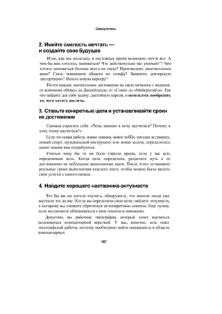 Самоучитель
2. Имейте смелость мечтать —
и создайте свое будущее
Итак, как мы полагаем, в настоящее время возможно почти все. А
чем бы вам хотелось заниматься? Что действительно вас увлекает"? Чем
хотите заниматься больше всего на свете? Производить замечательное
вино? Стать чемпионом области по гольфу? Защитить докторскую
диссертацию? Начать новую карьеру?
Почти каждое значительное достижение на свете началось с видения:
от компании «Форд» до Диснейленда, от «Сони» до «Майкрософта». Так
что найдите для себя задачу, достойную короля, и осмельтесь вообразить
то, чего хотите достичь.
3. Ставьте конкретные цели и устанавливайте сроки
их достижения
Сначала спросите себя: «Чему именно я хочу научиться? Почему я
хочу этому научиться?»
Если это новая работа, новые навыки, новое хобби, поездка за границу,
новый спорт, музыкальный инструмент или новая задача, определитесь
какие знания вам потребуются.
Учиться чему бы то ни было гораздо проще, если у вас есть
определенная цель. Когда цель определена, разделите путь к ее
достижению на небольшие выполнимые шаги. После этого установите
реальные сроки выполнения каждого шага, чтобы можно было видеть
свои успехи с самого начала.
4. Найдите хорошего наставника-энтузиаста
Что бы вы ни хотели изучить, обнаружите, что многие люди уже
выучили это до вас. Когда вы определили свои цели, найдите энтузиаста,
к которому вы сможете обратиться за конкретным советом. Еще лучше,
если вы сможете обмениваться с ним опытом и навыками.
Допустим, вы работник типографии, который хочет научиться
пользоваться компьютерной версткой. У вас, конечно, есть опыт
типографской работы, поэтому необходимо найти специалиста в области
компьютерных
187
 