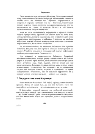 Самоучитель
Затем загляните в свою публичную библиотеку. Это не только книжный
центр, это подлинный образовательный ресурс. Библиотекарей специально
готовят, чтобы они помогали вам. Старайтесь сосредоточиться на
конкретных вопросах. Например, если вы — бизнесмен, планирующий
поездку в другую страну, попросите их порекомендовать вам простые
путеводители по стране, ее культуре, бизнесу и той отрасли
промышленности, которой занимаетесь.
Если вы легче воспринимаете информацию в процессе чтения,
найдите нужную книгу, брошюру или статью. Если вы легче всего
учитесь зрительно, поищите видеокассету, или, по крайней мере, книгу
с красочными иллюстрациями и графиками. А если для вас наиболее
эффективно звуковое обучение, возьмите соответствующие аудиозаписи
и проигрывайте их, когда едете в автомобиле.
Но не останавливайтесь на посещении библиотеки или изучении
Интернета. Найдите того, кто изучает в колледже интересующий вас
предмет. Узнайте у него, кто из преподавателей излагает информацию
наиболее доступным языком. Позвоните ему.
Или позвоните в университетскую библиотеку, ближайший
исследовательский центр, лучшую фирму в данной отрасли. Не бойтесь
добраться до самого верха. Узнайте, кто в компании излагает суть дела в
самом доступном виде. Пусть задавать вопросы станет для вас
привычным делом. Возможно, это самая простая вещь, которую можно
позаимствовать у журналистов. Как, по-вашему, вся эта информация
каждый день попадает в газеты, на радио и телевидение? Из опроса
«осведомленных источников», как их называют журналисты. И у
каждого человека есть такое же право — задавать свои вопросы.
7. Определите основной принцип
Почти в каждой области есть свой подход к успеху, некий основной
принцип. Иногда их может быть два или три. Начните с того, что
попытайтесь их определить — до того, как приступать к деталям.
В фотографии основной принцип для любителей следующий:
никогда не фотографируй с расстояния меньше, чем четыре фута (около
1,2 м). Второй принцип: лучше снимать полуавтоматической камерой без
вспышки. Основываясь на этих двух принципах, один из авторов данной
книги
193
13-9874
 