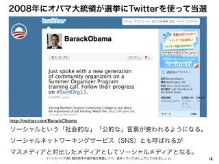2イーンスパイア(株) 横田秀珠の著作権を尊重しつつ、是非ノウハウはシェアして行きましょう。
2008年にオバマ大統領が選挙にTwitterを使って当選
18
ソーシャルという「社会的な」「公的な」言葉が使われるようになる。
ソーシャルネットワ...