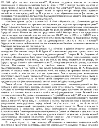 360	 283	 рубля	 частных	 пожертвований90.	 Практика	 поддержки	 земским	 и	 городским
организациям	 со	 стороны	 государства	 была	 не	 нова.	 С	 1907	 г.	 земства	 получали	 средства	 из
казны,	причем	их	сумма	к	1913	г.	выросла	с	2,4	млн	до	40,8	млн	рублей91.	Таким	образом,	размер
государственных	 поступлений	 в	 бюджет	 земств	 за	 первые	 четыре	 месяца	 войны	 превысил
таковой	же	за	весь	предыдущий	год.	Вскоре	после	своего	образования	союзы	фактически	уже
полностью	субсидировались	государством	благодаря	неограниченному	кредиту,	испрошенному	у
императора	великим	князем	главнокомандующим92.
«Это	была	ирония	судьбы,	–	вспоминал	П.	Л.	Барк.	–	Правительство	собственными	руками
снабдило	своих	политических	противников	средствами	для	свержения	существующего	строя»93.
Министр	финансов	был	прав.	Земские	и	городские	ассигнования	и	добровольные	пожертвования
почти	сразу	же	оказались	недостаточными	для	той	роли,	на	которую	претендовали	Земский	и
Городской	 союзы.	 Притом	 что	 земства	 представляли	 собой	 большую	 силу	 и	 все	 предвоенные
годы	 происходил	 постоянный	 рост	 их	 расходов	 (со	 124,185	 млн	 в	 1906	 г.	 до	 243,826	 млн	 в
1913	г.),	подавляющая	часть	этих	средств	и	во	время	войны	тратилась	на	традиционные	статьи,
такие	 как	 образование	 (27,1	 %	 в	 1915	 г.),	 здравоохранение	 (24,2	 %	 в	 1915	 г.)	 и	 прочее94.
Поддержка,	оказанная	либералам	со	стороны	великого	князя	Николая	Николаевича	(младшего),
безусловно,	сказалась	на	его	популярности.
Первый	 Верховный	 главнокомандующий	 был	 встречен	 в	 русском	 обществе	 удивительно
единодушно.	Как	отмечал	генерал	В.	И.	Гурко:	«Его	назначение	с	радостью	приветствовала	вся
русская	 пресса,	 без	 единого	 выражения	 неудовлетворения»95.	 Генерал	 В.	 Ф.	 Джунковский
вспоминал:	«Его	назначение	было	приветствуемо	всей	Россией.	Он	был	очень	популярен,	вокруг
его	 имени	 создавалась	 масса	 легенд,	 все	 в	 его	 пользу,	 его	 всегда	 выставляли	 как	 рыцаря,	 как
борца	за	правду.	И	он	был	действительно	таким»96.	Между	тем	временный	характер	назначения
Николая	 Николаевича	 (младшего)	 в	 какой-то	 степени	 облегчал	 ограничение	 его
самостоятельности,	 в	 том	 числе	 и	 при	 выборе	 ближайших	 сотрудников.	 В.	 А.	 Сухомлинов
отмечал:	 «Я	 просил	 только	 Его	 Величество,	 чтобы	 он	 настоял	 на	 принятии	 великим	 князем
полевого	 штаба	 в	 том	 составе,	 как	 он	 приготовлен	 был	 в	 предвидении	 командования
действующей	армией	самим	Государем.	Это	было	необходимо	потому,	что	в	противном	случае	он
составился	 бы	 исключительно	 из	 чинов	 штаба	 Петербургского	 военного	 округа,	 который
предназначался	для	формирования	штаба	шестой	армии.	Государь	так	и	сделал»97.
Таким	 образом,	 обладая	 колоссальными	 полномочиями,	 главнокомандующий	 не	 был
свободен	 в	 этом	 важнейшем	 вопросе.	 «Великий	 князь	 хотел	 привлечь	 генералов	 Палицына	 и
Алексеева	на	наиболее	ответственные	посты	Ставки,	но	Государь	после	того,	как	великий	князь
изъявил	 свое	 согласие,	 просил	 принять	 штаб	 в	 уже	 сформированном	 составе.	 Великий	 князь
подчинился	желанию	Государя»,	–	вспоминал	отец	Георгий	(Шавельский)98.	Об	этом	же	говорит
и	 В.	 И.	 Гурко,	 с	 той	 разницей,	 что	 ближайших	 сотрудников	 главнокомандующего	 подбирал
военный	министр99.	Кроме	того,	в	«Положении	о	полевом	управлении	войск	в	военное	время»,
утвержденном	 непосредственно	 перед	 войной,	 16	 (29)	 июля	 1914	 г.,	 не	 было	 четкой
формулировки,	 подчинявшей	 главнокомандующему	 военного	 министра.	 Министр	 отвечал	 за
укомплектование	 и	 снабжение	 армии,	 ведал	 прохождением	 службы	 личным	 составом.
Взаимоотношение	боевого	управления	и	планирования	с	боевым	снабжением	и	тылом	осталось
нерешенным.	 Это	 была	 застарелая	 болезнь	 русского	 военного	 механизма,	 в	 рамках	 которой
межличностные	 отношения	 приобретали	 особое	 значение.	 Эти	 отношения	 у	 Верховного
главнокомандующего	и	военного	министра	были	враждебными.
Во	 всяком	 случае,	 по	 существующему	 «Положению…»	 назначение	 начальника	 штаба
относилось	к	прерогативе	императора,	а	генерал-квартирмейстер,	дежурный	генерал,	начальник
 