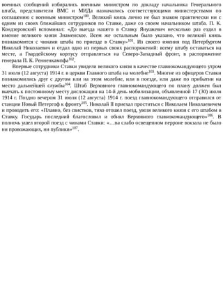 военных	 сообщений	 избирались	 военным	 министром	 по	 докладу	 начальника	 Генерального
штаба,	 представители	 ВМС	 и	 МИДа	 назначались	 соответствующими	 министерствами	 по
соглашению	с	военным	министром100.	 Великий	 князь	 лично	 не	 был	 знаком	 практически	 ни	 с
одним	 из	 своих	 ближайших	 сотрудников	 по	 Ставке,	 даже	 со	 своим	 начальником	 штаба.	 П.	 К.
Кондзеровский	 вспоминал:	 «До	 выезда	 нашего	 в	 Ставку	 Янушкевич	 несколько	 раз	 ездил	 в
имение	 великого	 князя	 Знаменское.	 Всем	 же	 остальным	 было	 указано,	 что	 великий	 князь
познакомится	 с	 чинами	 штаба	 по	 приезде	 в	 Ставку»101.	 Из	 своего	 имения	 под	 Петербургом
Николай	Николаевич	и	отдал	одно	из	первых	своих	распоряжений:	всему	штабу	оставаться	на
месте,	 а	 Гвардейскому	 корпусу	 отправляться	 на	 Северо-Западный	 фронт,	 в	 распоряжение
генерала	П.	К.	Ренненкампфа102.
Впервые	сотрудники	Ставки	увидели	великого	князя	в	качестве	главнокомандующего	утром
31	июля	(12	августа)	1914	г.	в	церкви	Главного	штаба	на	молебне103.	Многие	из	офицеров	Ставки
познакомились	 друг	 с	 другом	 или	 на	 этом	 молебне,	 или	 в	 поезде,	 или	 даже	 по	 прибытии	 на
место	 дальнейшей	 службы104.	 Штаб	 Верховного	 главнокомандующего	 по	 плану	 должен	 был
выехать	к	постоянному	месту	дислокации	на	14-й	день	мобилизации,	объявленной	17	(30)	июля
1914	г.	Поздно	вечером	31	июля	(12	августа)	1914	г.	поезд	главнокомандующего	отправился	от
станции	Новый	Петергоф	к	фронту105.	Николай	II	приехал	проститься	с	Николаем	Николаевичем
и	проводить	его:	«Плавно,	без	свистков,	тихо	отошел	поезд,	увозя	великого	князя	с	его	штабом	в
Ставку.	 Государь	 последний	 благословил	 и	 обнял	 Верховного	 главнокомандующего»106.	 В
полночь	ушел	второй	поезд	с	чинами	Ставки:	«…на	слабо	освещенном	перроне	вокзала	не	было
ни	провожающих,	ни	публики»107.
 