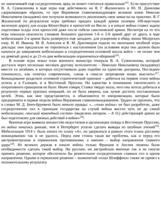 не	закончившей	еще	сосредоточения,	вряд	ли	может	считаться	правильным115.	Если	присутствие
В.	 А.	 Сухомлинова	 в	 ходе	 игры	 еще	 действовало	 на	 Я.	 Г	 Жилинского	 и	 Ю.	 Н.	 Данилова
сдерживающим	 образом,	 то	 при	 Верховном	 главнокомандующем	 великом	 князе	 Николае
Николаевиче	(младшем)	они	получали	возможность	реализовать	свои	замыслы	на	практике.	Я.	Г
Жилинский	 по	 результатам	 игры	 требовал	 придать	 каждой	 армии	 полевую	 100-верстную
железную	дорогу	для	осады	Кёнигсберга	и	крепостей	на	Висле,	а	в	начале	войны	ставил	задачу
подготовки	осады	этих	крепостей	даже	после	гибели	самсоновской	армии.	Несмотря	на	то	что
игра	 показала	 опасность	 слишком	 большого	 удаления	 1-й	 и	 2-й	 армий	 друг	 от	 друга,	 в	 ходе
мобилизации	2-я	армия	была	развернута	еще	западнее,	для	ускорения	в	обход	линии	Мазурских
озер.	 Н.	 И.	 Иванов,	 М.	 В.	 Алексеев	 и	 В.	 М.	 Драгомиров	 подали	 по	 окончании	 штабной	 игры
доклады:	они	предлагали	не	торопиться	с	наступлением	(по	условиям	игры	оно	должно	было
начаться	до	завершения	мобилизации	и	сосредоточения	основной	массы	войск	–	не	позже	чем
на	девятый	день)	и	до	21-го	дня	мобилизации	ограничиться	обороной116.
В	 основе	 игры	 лежал	 план	 военного	 министра	 генерала	 В.	 А.	 Сухомлинова,	 который
достался	 через	 несколько	 месяцев	 другому	 исполнителю	 –	 Николаю	 Николаевичу	 (младшему)
вместе	со	штабами,	в	которых	отсутствовало	даже	подобие	на	единство	доктрины.	Последнее
понималось,	 как	 отмечал	 современник,	 «лишь	 в	 смысле	 запрещения	 инако	 мыслить»117.
Командование	разделяло	основной	стратегический	принцип	–	добиться	на	первом	этапе	войны
успеха	 и	 в	 Галиции,	 и	 в	 Восточной	 Пруссии.	 Но	 единства	 в	 понимании	 тактического	 и
оперативного	принципов	не	было.	Иначе	говоря,	Ставка	твердо	знала,	чего	она	хотела	добиться	в
результате	 первых	 крупных	 операций,	 но	 не	 была	 уверена,	 как	 лучше	 достичь	 поставленных
целей.	 Этим,	 как	 мне	 представляется,	 и	 объясняются	 те	 импровизации,	 которые	 были
предприняты	в	первые	недели	войны	Верховным	главнокомандованием.	Трудно	не	признать,	что
в	словах	М.	Д.	Бонч-Бруевича	было	немало	правды:	«…«план	войны»	не	был	разработан,	даже
сосредоточение	 сил	 к	 границам	 государства	 на	 случай	 войны	 висело	 чуть	 не	 до	 самой
мобилизации;	«высший	командный	состав»	(выделено	автором.	–	А.	О.)	действующей	армии	не
был	подготовлен	для	связных	действий	в	войне»118.
Военная	игра	выявила	множество	недостатков	в	организации	похода	в	Восточную	Пруссию,
но	 война	 началась	 раньше,	 чем	 в	 Петербурге	 успели	 сделать	 выводы	 из	 штабных	 учений119.
Мобилизация	1914	г.	была	начата	по	плану	«А»,	но	удержаться	в	рамках	этого	плана	русскому
командованию	 так	 и	 не	 удалось.	 Перед	 ним	 стояла	 такая	 же	 проблема,	 как	 и	 перед	 его
австровенгерским	 и	 германским	 противниками,	 а	 именно	 –	 выбор	 направления	 главного
удара120.	 Из	 великих	 держав	 в	 начале	 войны	 только	 Франция	 и	 Англия	 лишены	 были
необходимости	 сделать	 такой	 выбор.	 Ни	 русские,	 ни	 австрийские	 военные	 так	 и	 не	 смогли
принять	 решение,	 которое	 обеспечило	 бы	 решительное	 сосредоточение	 главных	 сил	 в	 одном
направлении.	Однако	и	германское	решение	–	знаменитый	«план	Шлиффена»	также	не	привел	к
положительному	результату.
 