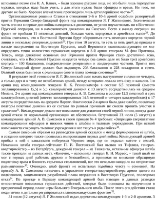 вспоминал	позже	сам	Н.	А.	Клюев,	–	были	хорошие	русские	лица,	но	это	были	лишь	переодетые
мужики,	 которых	 надо	 было	 учить,	 а	 для	 этого	 нужны	 были	 офицеры	 и	 время.	 Ни	 того,	 ни
другого	не	было.	Хорошее	впечатление	производили	лишь	артиллерийские	части»27.
Организационные	 решения	 Ставки	 в	 отношении	 9-й	 и	 10-й	 армий	 ослабили	 развернутый
против	Германии	Северо-Западный	фронт	под	командованием	Я.	Г	Жилинского.	Значительная
часть	его	сил	в	первые	дни	войны	находилась	в	движении,	не	успев	поучаствовать	ни	в	Восточно-
Прусской	 операции,	 ни	 в	 намечавшемся	 движении	 на	 Силезию.	 Всего	 к	 началу	 операции	 на
фронт	 не	 прибыли	 11	 пехотных	 дивизий,	 большая	 часть	 корпусных	 и	 армейских	 тылов28.	 До
войны	считалось,	что	в	Восточной	Пруссии	будут	обороняться	пять	немецких	корпусов	первой
линии	и	несколько	резервных	дивизий29.	При	этом	10	августа,	то	есть	за	пять	дней	до	приказа	о
начале	 наступления	 на	 Восточную	 Пруссию,	 штаб	 Верховного	 главнокомандующего	 не	 мог
определить	 точно	 количество	 германских	 корпусов	 в	 8-й	 армии	 генерала	 М.	 фон	 Притвица.
Теперь,	 когда	 движение	 основных	 сил	 Германии	 против	 Франции	 стало	 достаточно	 ясно,
считалось,	что	в	Восточной	Пруссии	находятся	четыре	(на	самом	деле	их	было	три)	армейских
корпуса	 –	 100	 батальонов,	 подкрепленные	 резервными	 и	 ландверными	 частями.	 Против	 них
Северо-Западный	 фронт	 должен	 был	 выдвинуть	 208	 батальонов	 и	 228	 эскадронов	 и	 сотен.
Великий	князь	был	готов	к	реализации	своего	плана	помощи	союзнице30.
В	результате	этой	готовности	Я.	Г.	Жилинский	смог	начать	наступление	силами	не	четырех,
а	только	двух	и	к	тому	же	ослабленных	армий,	между	которыми	лежала	сеть	озер	и	каналов.	1-я
армия	 под	 командованием	 генерала	 П.	 К.	 Ренненкампфа	 в	 составе	 6,5	 пехотной	 (вместо
запланированных	15,5)	и	5,5	кавалерийской	дивизий	к	13	августа	сосредоточилась	на	среднем
Немане.	2-я	армия	под	командованием	генерала	А.	В.	Самсонова	в	составе	12.5	пехотной	и	трех
кавалерийских	дивизий	(вместо	запланированных	14.5	пехотной	и	четырех	кавалерийских)	к	17
августа	сосредоточилась	на	среднем	Нареве.	Фактически	2-я	армия	была	даже	слабее,	поскольку
полторы	 пехотные	 дивизии	 из	 ее	 состава	 по	 разным	 причинам	 не	 смогли	 принять	 участия	 в
сражении31.	Командующие	делали	все	возможное	для	усиления	своей	первой	линии,	иногда	даже
ценой	 отказа	 от	 нормальной	 организации	 их	 обеспечения.	 Вступивший	 23	 июля	 (5	 августа)	 в
командование	армией	А.	В.	Самсонов	в	своем	приказе	№	4	требовал:	«Запрещаю	сверхштатные
командирования	 офицеров	 и	 нижних	 чинов	 к	 штабам	 и	 тыловым	 учреждениям.	 При	 всякой
возможности	сокращать	тыловые	учреждения	и	все	тянуть	в	ряды	войск»32.
Самым	скверным	образом	на	руководстве	армией	сказался	и	метод	формирования	ее	штаба,
в	создании	которого	также	проявилась	импровизация	первых	дней	войны.	Командующий	армией
прибыл	 к	 ней	 с	 кавказского	 побережья	 Черного	 моря,	 где	 он	 отдыхал	 вместе	 с	 семьей.
Начальник	 штаба	 генерал-лейтенант	 П.	 И.	 Постовский	 был	 вызван	 из	 Тифлиса,	 генерал-
квартирмейстер	–	из	Петербурга,	дежурный	генерал	–	из	Ташкента,	остальные	офицеры	штаба
также	приехали	из	разных	мест.	«Конечно,	–	вспоминал	генерал	Н.	Н.	Мартос,	–	такой	штаб	не
мог	 с	 первых	 дней	 работать	 дружно	 и	 безошибочно,	 а	 принимая	 во	 внимание	 образцовую
подготовку	врага	и	близость	серьезных	столкновений,	все	это	невольно	наводило	на	неприятные
размышления»33.	 Очевидно,	 штаб	 фронта	 не	 испытывал	 подобных	 чувств	 и	 сомнений.	 На
просьбу	 А.	 В.	 Cамсонова	 назначить	 в	 управление	 генерал-квартирмейстера	 армии	 одного	 из
полковников,	 занимавшихся	 разработкой	 плана	 вторжения	 в	 Восточную	 Пруссию,	 последовал
отказ34.	 По	 приезде	 в	 Варшаву	 командующий	 армией	 был	 извещен	 о	 данных	 разведки
относительно	 возможных	 германских	 действий,	 которые	 были	 основаны	 на	 полученном	 в
предвоенный	период	плане	игры	Большого	Генерального	штаба.	После	этого	его	действия	стали
педантично	и	детально	регулироваться	главнокомандующим	фронтом35.
31	июля	(12	августа)	Я.	Г	Жилинский	издал	директивы	командующим	1-й	и	2-й	армиями.	3
 