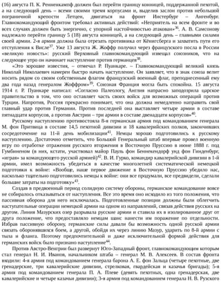 (16)	августа	П.	К.	Ренненкампф	должен	был	перейти	границу	конницей,	поддержанной	пехотой,
а	 на	 следующий	 день	 –	 всеми	 своими	 тремя	 корпусами	 и,	 выделив	 заслон	 против	 небольшой
пограничной	 крепости	 Летцен,	 двигаться	 на	 фронт	 Инстербург	 –	 Ангенбург.
Главнокомандующий	фронтом	требовал	активных	действий:	«Неприятель	на	всем	фронте	и	во
всех	случаях	должен	быть	энергично,	с	упорной	настойчивостью	атакован»36.	А.	В.	Самсонову
надлежало	перейти	границу	5	(18)	августа	конницей,	а	на	следующий	день	–	главными	силами
своей	армии.	2-я	армия	должна	была	отрезать	противника	от	Кёнигсберга	и	захватить	пути	его
отступления	к	Висле37.	Уже	13	августа	Ж.	Жоффр	получил	через	французского	посла	в	России
«великую	 новость»:	 русский	 Верховный	 главнокомандующий	 извещал	 союзников,	 что	 на
следующее	утро	он	начинает	наступление	против	германцев38.
«Это	 хорошие	 известия,	 –	 отмечал	 Р.	 Пуанкаре.	 –	 Главнокомандующий	 великий	 князь
Николай	Николаевич	намерен	быстро	начать	наступление.	Он	заявляет,	что	в	знак	союза	велит
носить	рядом	со	своим	собственным	флагом	французский	военный	флаг,	преподнесенный	ему
два	 года	 назад	 генералом	 Жоффром»39.	 Союзная	 Франция	 могла	 быть	 спокойна.	 15	 августа
1914	 г.	 Р.	 Пуанкаре	 написал:	 «Согласно	 Палеологу,	 Англия	 напрасно	 заподозрила	 царское
правительство	 в	 том,	 что	 оно	 оставляет	 часть	 своих	 войск	 для	 возможных	 операций	 против
Турции.	 Напротив,	 Россия	 прекрасно	 понимает,	 что	 она	 должна	 немедленно	 направить	 свой
главный	 удар	 против	 Германии.	 Против	 последней	 она	 выставляет	 четыре	 армии	 в	 составе
пятнадцати	корпусов,	а	против	Австрии	–	три	армии	в	составе	двенадцати	корпусов»40.
Русскому	наступлению	противостояла	8-я	германская	армия	под	командованием	генерала
М.	 фон	 Притвица	 в	 составе	 14,5	 пехотной	 дивизии	 и	 18	 кавалерийских	 полков,	 закончивших
сосредоточение	 на	 11-й	 день	 мобилизации41.	 Немцы	 хорошо	 подготовились	 к	 русскому
наступлению.	 Достаточно	 отметить,	 что	 Большой	 Генеральный	 штаб	 впервые	 провел	 военную
игру	 по	 отработке	 отражения	 русского	 вторжения	 в	 Восточную	 Пруссию	 в	 июне	 1888	 г.	 под
Гумбиненом	 (в	 них,	 кстати,	 участвовал	 майор	 Пауль	 фон	 Беннекендорф	 унд	 фон	 Гинденбург,
«играя»	за	командующего	русской	армией)42.	В.	И.	Гурко,	командир	кавалерийской	дивизии	в	1-й
армии,	 имел	 возможность	 убедиться	 в	 качестве	 многолетней	 систематической	 немецкой
подготовки	 к	 войне:	 «Вообще,	 наше	 первое	 движение	 в	 Восточную	 Пруссию	 убедило	 нас,
насколько	тщательно	подготовились	немцы	к	войне:	они	все	продумали,	все	предвидели,	сделали
большие	затраты	на	подготовку»43.
Создав	в	предвоенный	период	солидную	систему	обороны,	германское	командование	вовсе
не	собиралось	отказываться	от	наступления.	Все	это	время	оно	исходило	из	того	положения,	что
пассивная	 оборона	 для	 него	 исключалась.	 Подготовленные	 позиции	 должны	 были	 облегчить
наступательные	операции	немецкой	армии	на	одном	из	направлений,	связав	действия	русских	на
другом.	Линия	Мазурских	озер	разрывала	русские	армии	и	ставила	их	в	изолированное	друг	от
друга	 положение,	 что	 предоставляло	 немцам	 шанс	 нанести	 им	 поражение	 по	 отдельности.
Избрав	 пассивную	 оборону,	 германские	 силы	 давали	 бы	 возможность	 одной	 русской	 армии
связать	оборонявшихся	боем,	а	другой,	обойдя	их	через	линию	Мазур,	ударить	по	8-й	армии	с
тыла	 и	 фланга.	 Поэтому	 предпочтительной	 и	 даже	 исключительной	 формой	 действия	 для
германских	войск	было	признано	наступление44.
Против	Австро-Венгрии	был	развернут	Юго-Западный	фронт,	главнокомандующим	которым
стал	 генерал	 Н.	 И.	 Иванов,	 начальником	 штаба	 –	 генерал	 М.	 В.	 Алексеев.	 В	 состав	 фронта
входили:	4-я	армия	под	командованием	генерала	барона	А.	Е.	фон	Зальца	(четыре	пехотные,	две
гренадерские,	 три	 кавалерийские	 дивизии,	 стрелковая,	 гвардейская	 и	 казачья	 бригады);	 5-я
армия	 под	 командованием	 генерала	 П.	 А.	 Плеве	 (девять	 пехотных,	 одна	 гренадерская,	 две
кавалерийские	и	четыре	казачьи	дивизии);	3-я	армия	под	командованием	генерала	Н.	В.	Рузского
 