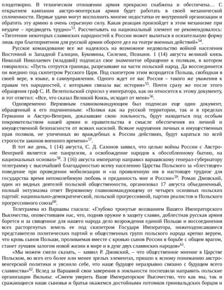 плодотворно.	 В	 техническом	 отношении	 армия	 прекрасно	 снабжена	 и	 обеспечена…	 С
открытием	 кампании	 австро-венгерская	 армия	 будет	 работать	 в	 своей	 механической
сплоченности.	Первые	удачи	могут	восполнить	многие	недостатки	ее	внутренней	организации	и
обратить	эту	армию	в	очень	серьезную	силу.	Какая	реакция	произойдет	в	этом	механизме	при
неудаче	–	предвидеть	трудно»53.	 Рассчитывать	 на	 национальный	 элемент	 не	 рекомендовалось:
«Тяготение	некоторых	славянских	народностей	к	России	может	вылиться	в	осязательную	форму
лишь	при	благоприятном	для	русской	армии	обороте	дел	на	театре	военных	действий»54.
Русское	 командование	 все	 же	 надеялось	 на	 возможное	 недовольство	 войной	 населения
Восточной	 и	 Западной	 Галиции,	 Буковины,	 Силезии,	 Познани.	 1	 (14)	 августа	 великий	 князь
Николай	 Николаевич	 (младший)	 подписал	 свое	 знаменитое	 обращение	 к	 полякам,	 в	 котором
говорилось:	«Пусть	сотрутся	границы,	разрезавшие	на	части	польский	народ.	Да	воссоединится
он	воедино	под	скипетром	Русского	Царя.	Под	скипетром	этим	возродится	Польша,	свободная	в
своей	 вере,	 в	 языке,	 в	 самоуправлении.	 Одного	 ждет	 от	 вас	 Россия	 –	 такого	 же	 уважения	 к
правам	 тех	 народностей,	 с	 которыми	 связала	 вас	 история»55.	 Почти	 сразу	 же	 после	 этого
обращения	граф	С.	И.	Велепольский	спросил	у	императора,	как	он	относится	к	этому	документу,
и	тот	ответил:	«Все,	что	сказал	Великий	Князь,	исходит	от	меня»56.
Одновременно	 Верховным	 главнокомандующим	 был	 подписан	 еще	 один	 документ,
обращенный	 к	 его	 подчиненным:	 «Поляки	 как	 на	 русской	 территории,	 так	 и	 в	 пределах
Германии	 и	 Австро-Венгрии,	 доказавшие	 свою	 лояльность,	 будут	 находиться	 под	 особым
покровительством	 нашей	 армии	 и	 правительства	 в	 смысле	 обеспечения	 их	 личной	 и
имущественной	безопасности	от	всяких	насилий.	Всякие	нарушения	личных	и	имущественных
прав	 поляков,	 не	 уличенных	 во	 враждебных	 к	 России	 действиях,	 будут	 караться	 по	 всей
строгости	законов	военного	времени»57.
В	 тот	 же	 день,	 1	 (14)	 августа,	 С.	 Д.	 Сазонов	 заявил,	 что	 целью	 войны	 России	 с	 Австро-
Венгрией	 является	 «не	 панрусизм,	 а	 освобождение	 народов	 к	 обособленному	 бытию,	 на
национальных	основах»58.	3	(16)	августа	император	направил	варшавскому	генерал-губернатору
телеграмму	с	высочайшей	благодарностью	всему	населению	Царства	Польского	за	«блестящее»
поведение	 при	 проведении	 мобилизации	 и	 «за	 проявленную	 им	 в	 настоящее	 трудное	 для
государства	 время	 непоколебимую	 любовь	 и	 преданность	 мне	 и	 России»59.	 Роман	 Дмовский,
один	 из	 видных	 деятелей	 польской	 общественности,	 организовал	 17	 августа	 объединенный,
полный	 энтузиазма	 ответ	 Верховному	 главнокомандующему	 от	 четырех	 основных	 польских
партий:	национально-демократической,	польской	прогрессивной,	партии	реалистов	и	Польского
прогрессивного	союза60.
Телеграмма	 из	 Варшавы	 гласила:	 «Глубоко	 тронутые	 воззванием	 Вашего	 Императорского
Высочества,	оповестившим	нас,	что,	подняв	оружие	в	защиту	славян,	доблестная	русская	армия
борется	и	за	священное	для	нашего	народа	дело	возрождения	единой	Польши	и	воссоединения
всех	 расторгнутых	 земель	 ее	 под	 скипетром	 Государя	 Императора,	 нижеподписавшиеся
представители	 политических	 партий	 и	 общественных	 групп	 польского	 народа	 крепко	 веруем,
что	кровь	сынов	Польши,	проливаемая	вместе	с	кровью	сынов	России	в	борьбе	с	общим	врагом,
станет	лучшим	залогом	новой	жизни	в	мире	и	в	духе	двух	славянских	народов»61.
«Мы	 можем	 смело	 сказать,	 –	 заявил	 Р.	 Дмовский,	 –	 что	 общественное	 мнение	 в	 Царстве
Польском,	во	всех	его	более	или	менее	зрелых	элементах,	пришло	к	ясному	пониманию	австро-
венгерской	 политики	 и	 уяснило	 себе,	 что	 наше	 будущее	 неразрывно	 связано	 с	 будущим	 всего
славянства»62.	Вслед	за	Варшавой	свои	заверения	в	лояльности	поспешили	направить	польские
организации	 Вильны:	 «Смеем	 уверить	 Ваше	 Императорское	 Высочество,	 что	 как	 мы,	 так	 и
сражающиеся	наши	сыновья	и	братья	окажемся	достойными	потомков	грюнвальдских	борцов	и
 