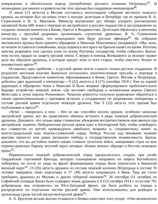 утверждении	 и	 обязательном	 впредь	 употреблении	 русского	 названия	 Петроград»87.	 И
неожиданно	для	многих	в	правительстве	этот	призыв	был	поддержан	императором88.
31	 июля	 (13	 августа)	 в	 Москве	 состоялось	 многолюдное	 собрание	 местного	 чешского
кружка,	на	котором	был	заслушан	отчет	о	поездке	делегации	в	Петербург,	где	ее	приняли	В.	А.
Сухомлинов	 и	 Н.	 А.	 Маклаков.	 Министр	 внутренних	 дел	 обещал	 ускорить	 рассмотрение
прошений	более	600	чехов	о	переходе	из	австрийского	в	русское	подданство	и	дал	разрешение	на
создание	чешских	комитетов	в	Киеве,	Одессе	и	Владивостоке.	Делегация	обратилась	к	военному
министру	 с	 просьбой	 разрешить	 организовать	 «гуситские	 дружины».	 В.	 А.	 Сухомлинов
согласился	 при	 условии,	 что	 командовать	 ими	 будут	 русские	 офицеры89.	 На	 собрании
московского	кружка	было	принято	обращение	к	Николаю	Николаевичу	(младшему):	«Мы,	чехи,
не	можем	оставаться	спокойными,	когда	поднялся	меч	врага	на	братьев	наших	по	крови.	Поэтому
просим	 разрешить	 нам	 сделать	 клич	 по	 всему	 Русскому	 государству,	 чтобы	 собрались	 братья-
чехи	встать	грудью	на	защиту	русской	земли.	С	верою	в	помощь	Всевышнего	за	великое	правое
дело	мы	образуем	дружины,	в	которые	придут	чехи	со	всех	сторон,	чтобы	очистить	Чехию	от
ненавистного	врага»90.
Оставалась	одна	проблема	–	в	русской	армии	могли	служить	только	русские	подданные.	В
результате	 местным	 властям	 буквально	 посыпались	 многочисленные	 просьбы	 о	 переходе	 в
подданство.	Представители	комитетов,	образовавшихся	в	Киеве,	Одессе,	Москве	и	Петрограде,
добились	двух	аудиенций	у	императора	–	9	(22)	августа	и	4	(17)	сентября	1914	г.	Уже	на	первой
аудиенции	 в	 обращении	 чехов	 к	 Николаю	 II	 было	 впервые	 сформулировано	 приблизительное
будущее	 устройство	 чешской	 земли:	 «Да	 воссияет	 свободная	 и	 независимая	 корона	 Святого
Вячеслава	в	лучах	короны	Романовых».	Чешские	комитеты	получили	разрешение	обратиться	к
своим	 единоплеменникам	 с	 призывом	 вступать	 в	 создаваемую	 по	 разрешению	 императора	 в
составе	 русской	 армии	 отдельную	 чешскую	 дружину.	 Уже	 9	 (22)	 августа	 этот	 призыв	 был
опубликован	в	прессе91.
«Чехи!	 –	 говорилось	 в	 нем.	 –	 Кто	 из	 вас	 способен	 носить	 оружие,	 особенно	 запасные
австрийской	 армии,	 все	 вы	 нравственно	 обязаны	 вступить	 в	 ряды	 чешской	 добровольческой
дружины.	Докажите,	что	только	ваши	славянские	убеждения	воспрепятствовали	вам	явиться	под
австрийские	знамена.	Победоносная	русская	армия	идет	в	богатырский	бой,	чтобы	освободить
все	 славянство	 из	 когтей	 кровожадного	 швабского	 хищника	 и,	 следовательно,	 воюет	 за
многострадальный	 наш	 чешско-словенский	 народ.	 Победа	 России	 над	 вековыми	 нашими
врагами	 принесет	 нам	 давно	 желанную	 свободу	 и	 государственную	 независимость.	 Братья,
докажите,	что	вы	достойны	памяти	наших	славных	гуситских	войск,	наводивших	страх	на	всю
германо-римскую	Европу,	могучий	хорал	которых	«Божие	воины»	обращал	в	бегство	немецкие
орды»92.
Первоначально	 чешский	 добровольческий	 отряд	 предполагалось	 создать	 при	 штабе
Гвардейской	 стрелковой	 бригады,	 которую	 планировали	 направить	 на	 защиту	 Балтийского
побережья,	 но	 после	 ее	 ухода	 на	 фронт	 формирование	 отряда	 было	 перенесено	 в	 Киевский
военный	округ93.	13	(26)	августа	дружина	из	состава	чешской	колонии	Петрограда	в	составе	76
человек	 завершила	 свою	 подготовку	 и	 17	 (30)	 августа	 направилась	 в	 Киев.	 Туда	 же	 стали
прибывать	 дружины	 из	 Москвы	 и	 других	 губерний	 империи94.	 28	 сентября	 (11	 октября)	 на
Софийской	площади	Киева	было	освящено	знамя	дружины	и	9	(12)	октября	1914	г.	в	составе	701
добровольца	 она	 отправилась	 на	 Юго-Западный	 фронт,	 где	 была	 разбита	 на	 отряды	 и
распределена	 по	 отдельным	 частям	 русской	 армии.	 Они	 использовались	 для	 разведки	 и
пропаганды	среди	частей	австро-венгерской	армии95.
А.	А.	Брусилов	весьма	высоко	отзывался	о	боевых	качествах	этих	солдат:	«Они	великолепно
 