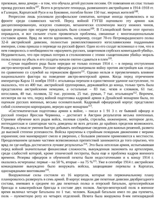 прихожан,	вина	дочери	–	в	том,	что	обучала	детей	русским	песням.	От	повешения	их	спас	только
приход	русских	войск107.	Всего	в	результате	геноцида,	развязанного	австрийцами	в	1914–1918	гг.
в	Галиции,	Карпатской	Руси	и	на	Буковине,	погибли	более	150	тыс.	мирных	жителей108.
Репрессии	 лишь	 усиливали	 русофильские	 симпатии,	 которые	 иногда	 проявлялись	 и	 на
фронте	 среди	 славянских	 частей.	 Перед	 войной	 ГУГШ	 оценивало	 эту	 армию	 как
дисциплинированную,	 искусно	 спаянную,	 механически	 сплоченную	 массу	 нижних	 чинов,
однако	 реакцию	 при	 неудаче	 предсказать	 было	 сложно109.	 В	 Галицийской	 битве	 этот	 прогноз
оправдался,	 и	 все	 сильнее	 стали	 проявляться	 проблемы,	 связанные	 с	 многонациональным
составом	армии.	Вряд	ли	могли	вдохновить,	например,	солдат	70-го	Петроварадинского	полка
32-й	 австрийской	 дивизии,	 полностью	 укомплектованного	 югославянскими	 подданными
империи,	слова	приказа	о	переводе	на	русский	фронт.	Один	из	его	солдат	вспоминал	о	том,	что	в
нем	говорилось	о	необходимости	«вразумить	русских,	защитников	сербских	комитаджей-убийц».
Неудивительно,	что	при	первых	потерях	в	столкновении	с	этими	«защитниками	убийц»	мораль
полка	пошла	на	убыль	и	его	солдаты	начали	охотно	сдаваться	в	плен110.
Случаи	 подобного	 рода	 были	 нередки	 не	 только	 осенью	 1914	 г.	 –	 в	 период	 отступления
австро-венгерской	армии.	Русские	офицеры	рассматривали	войну	против	австрийцев	как	отдых
по	 сравнению	 со	 службой	 на	 германском	 фронте111.	 Однако	 нельзя	 и	 преувеличивать	 влияние
национального	 фактора	 на	 поведение	 австро-венгерской	 армии.	 Когда	 перед	 отречением
императора	Карла	11	ноября	1918	г.	итальянцы	перешли	в	единственное	удачное	наступление,	то
оказалось,	что	из	400	тыс.	австрийской	группировки,	державшейся	до	конца,	только	треть	была
представлена	 австрийскими	 немцами,	 а	 остальные	 –	 83	 тыс.	 чехов	 и	 словаков,	 61	 тыс.
югославов,	 40	 тыс.	 поляков,	 32	 тыс.	 русинов,	 25	 тыс.	 румын,	 7	 тыс.	 итальянцев112.	 Впрочем,
несмотря	ни	на	что,	перед	войной	подготовка	кадровой	армии	в	Дунайской	монархии	была,	по
оценкам	 русских	 военных,	 весьма	 основательной.	 Кадровый	 офицерский	 корпус	 представлял
собой	сплоченную	корпорацию,	верную	идее	монархии113.
«Систематическая	 подготовка	 армии	 к	 войне,	 –	 писал	 в	 1	 91	 3	 г.	 ее	 бывший	 офицер	 и
русский	 генерал	 Ярослав	 Червинка,	 –	 достигает	 в	 Австрии	 результатов	 весьма	 почтенных.
Строевое	 обучение	 всех	 родов	 войск,	 полевая	 служба,	 стрельбы,	 инженерное,	 моторное	 дело,
интендантская	и	санитарная	часть	доведены	во	всех	деталях	до	крайних	пределов	возможного.
Разведка,	в	смысле	умения	быстро	добывать	необходимые	сведения	для	важных	решений,	развита
до	высокой	степени	успешности.	Войска	приучены	к	стройным	походным	движениям	с	мерами
охранения;	они	маневрируют	смело	и	уверенно,	с	большим	умением	применяются	к	местности.
Преодолеванием	целыми	частями	всевозможных	препятствий	занимаются	до	того	серьезно,	что
вряд	ли	где-нибудь	достигаются	лучшие	результаты»114.	Это	была	неплохая	армия,	испытывавшая
перед	 войной	 значительные	 финансовые	 сложности,	 вынужденная	 экономить	 на	 артиллерии,
среди	слабостей	которой,	кроме	этнической	пестроты,	была	еще	и	проблема	кадров	военного
времени.	 Резервы	 офицеров	 и	 обученной	 пехоты	 были	 недостаточными	 и	 к	 концу	 1914	 г.
оказались	исчерпаны:	первые	–	на	50	%,	вторые	–	на	75	%115.	Уже	в	сентябре	1914	г.	австрийское
командование	 вынуждено	 было	 вооружать	 войска,	 защищавшие	 перевалы	 в	 Карпатах,
однозарядными	винтовками116.
Вооруженные	 силы	 состояли	 из	 16	 корпусов,	 которые	 по	 первоначальному	 плану
планировалось	развернуть	в	семь	армий.	В	корпус	входили	две	пехотные	дивизии	двухбригадного
состава,	 имевших	 в	 среднем	 по	 два	 пехотных	 полка	 и	 егерский	 батальон,	 артиллерийская
бригада	 и	 кавалерийская	 бригада	 в	 составе	 двух	 полков.	 Австро-венгерский	 полк	 в	 военное
время	 включал	 четыре	 батальона	 по	 1	 тыс.	 человек.	 Каждый	 батальон	 имел	 по	 два	 пулемета,
полк	 –	 пулеметную	 роту	 из	 четырех	 отделений.	 Пехота	 была	 вооружена	 8-мм	 пятизарядной
 