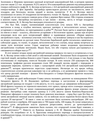Золочовом	и	Зборовом	произошел	крупный	встречный	кавалерийский	бой,	в	котором	приняли
участие	свыше	2,5	тыс.	всадников.	8	(21)	августа	10-я	кавалерийская	дивизия	под	командованием
генерал-лейтенанта	графа	Ф.	А.	Келлера	встретилась	с	4-й	австрийской	кавалерийской	дивизией
генерал-майора	 Э.	 фон	 Зарембы.	 Австрийцы	 превосходили	 русских	 по	 численности,	 имея	 21
эскадрон,	 два	 батальона,	 восемь	 орудий	 и	 восемь	 пулеметов.	 У	 Ф.	 А.	 Келлера	 вместо
положенных	по	штату	24	эскадронов	насчитывалось	только	18.	Правда,	в	русской	дивизии	было
12	орудий,	но	не	они	сыграли	главную	роль	в	бою	у	деревни	Ярославице.	Обе	стороны	атаковали
в	 конном	 строю.	 Австрийцы	 построились	 в	 три	 линии	 –	 восемь,	 шесть	 и	 четыре	 эскадрона
соответственно,	Ф.	А.	Келлер	был	вынужден	отказаться	от	резерва.
Это	 был	 бой,	 скорее,	 напоминавший	 классическую	 сечу	 начала	 XIX	 в.	 Австрийцы
выступили	 в	 поход	 в	 голубых	 ментиках,	 красных	 чакчирах	 и	 металлических	 касках,	 таких
устаревших	и	неудобных,	но	пригодившихся	в	рубке166.	Русские	были	одеты	в	защитную	форму,
но	имели	и	пики	–	казалось,	абсолютно	устаревшее	и	бесполезное	оружие,	однако	при	встрече
атакующих	 волн	 оно	 дало	 потрясающий	 эффект	 и	 чудовищные	 ранения.	 «Первая	 шеренга
австрийского	строя,	–	вспоминал	участник	этого	боя,	–	на	мгновенье	замерла	и	как	бы	поднялась
на	воздух,	нанизанная	на	русские	пики.	Раскатами	барабанной	дроби	посыпались	шашечные	и
сабельные	удары,	то	глухие,	то	редкие,	металлические	в	тех	случаях,	когда	шашка	встречала	на
своем	 пути	 железные	 каски.	 Серые	 защитные	 рубашки	 наших	 всадников	 просачивались
австрийскими	 голубыми	 ментиками.	 Видно	 было,	 что	 обе	 стороны	 начали	 расстраиваться	 и
смешиваться	в	общую	массу»167.
В	этот	момент	вторая	линия	австрийской	конницы	прорвала	эту	массу	и	устремилась	в	тыл.
Ф.	А.	Келлер	лично	повел	в	бой	штаб	и	собственный	конвой.	Положение	было	исправлено	этой
горсткой	людей,	австрийцы	бежали	к	реке	Стрыпь,	находившейся	в	1–2	км	позади,	и	там,	будучи
отсеченными	 от	 переправы,	 понесли	 большие	 потери.	 В	 плен	 попали	 250	 кавалеристов,	 400
пехотинцев,	 трофеями	 русских	 всадников	 стали	 300	 лошадей,	 восемь	 орудий	 с	 передками	 и
зарядными	 ящиками,	 пулеметы	 и	 ящик	 с	 канцелярией	 штаба	 4-й	 австрийской	 кавалерийской
дивизии168,	 которая	 практически	 перестала	 существовать.	 Несмотря	 на	 эту	 яркую	 победу,
стратегических	успехов	русская	кавалерия	так	и	не	добилась,	а	ее	размещение	привело	к	тому,
что	 центр	 русской	 позиции	 –	 фланги	 Юго-Западного	 и	 Северо-Западного	 фронтов	 оказались
слабо	прикрытыми.
С	первых	же	дней	мобилизации	Ставка	начала	оказывать	давление	на	командование	Юго-
Западного	 фронта:	 Н.	 Н.	 Янушкевич	 требовал	 перехода	 в	 наступление	 и	 форсирования
австрийской	границы	не	позднее	1	(14)	августа,	то	есть	задолго	до	завершения	мобилизации169.
Штаб	фронта	поначалу	не	торопился	выполнять	этот	приказ,	прежде	всего	планируя	завершить
сосредоточение170.	 Тем	 не	 менее	 главнокомандующий	 армиями	 фронта	 вскоре	 изменил	 свое
решение.	 Австрийцы	 сами	 перешли	 границу	 и	 3	 (16)	 августа	 заняли	 Каменец-Подольский.
Поведение	офицеров	и	солдат	поначалу	было	довольно	вежливым	–	город	был	сдан	без	боя,	но
затем	австрийские	военные	власти	заявили,	что	по	войскам	после	поднятия	белого	флага	было
сделано	 20	 выстрелов171.	 В	 связи	 с	 этим	 на	 население	 была	 наложена	 контрибуция:	 200	 тыс.
рублей	золотом	и	серебром,	450	пудов	мяса	и	790	пудов	хлеба,	100	подвод.	В	случае	невыплаты	в
течение	 суток	 австрийские	 власти	 угрожали	 репрессиями,	 вплоть	 до	 артиллерийского
обстрела172.	 В	 официальном	 заявлении	 было	 сказано,	 что	 «городской	 голова	 будет	 повешен,	 а
город	 уничтожен»173.	 Новости	 из	 Каменца	 вызвали	 у	 Н.	 И.	 Иванова	 крайне	 болезненную
реакцию.	 Он	 потребовал	 от	 А.	 А.	 Брусилова	 немедленного	 перехода	 в	 контрнаступление	 и
освобождения	города,	что	весьма	нарушило	бы	и	планы	штаба	фронта,	и	планы	командующего	8-
й	армией174.
 