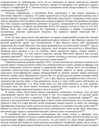 сосредоточения	 ни	 прибывающие	 части,	 ни	 их	 командиры	 не	 имели	 практически	 никакой
информации	о	противнике.	Попытки	получить	таковую	от	командира	3-го	армейского	корпуса
генерала	от	инфантерии	Н.	А.	Епанчина	или	его	начальника	штаба	генерал-майора	В.	А.	Чагина
заканчивались	неудачей200.
Получить	 информацию	 о	 противнике	 было	 невозможно	 и	 при	 начале	 движения	 в
Восточную	Пруссию:	в	корпусах	1-й	армии	практически	не	было	дивизионной	конницы,	как	и
русской	авиации	в	воздухе.	За	исключением	небольших	перестрелок	с	патрулями	немцы	никак
себя	не	проявляли.	Русские	войска	двигались	вперед	на	фронте	70	верст	без	армейского	резерва,
при	 этом	 наладить	 одновременное	 движение	 не	 удалось:	 центральный	 3-й	 армейский	 корпус
выдвинулся	вперед,	в	то	время	как	фланговые	20-й	и	4-й	корпуса	отстали	от	него	на	3–4	часа.
Многие	 части	 при	 этом	 двигались	 без	 охранения	 и	 разведки,	 и	 первые	 столкновения	 с
противником	 зачастую	 происходили	 внезапно.	 Так	 завязался	 первый	 серьезный	 бой	 с
противником201.
В	тот	же	день,	когда	начала	свое	движение	1-я	армия,	выдвинувшийся	вперед	без	санкции
командующего	армией	1-й	германский	армейский	корпус	генерала	Г	фон	Франсуа	атаковал	3-й
русский	 армейский	 корпус	 под	 Сталлупененом.	 Г	 фон	 Франсуа	 считал	 себя	 призванным
защитником	Восточной	Пруссии	и	был	ярым	приверженцем	наступательной	тактики202.	Еще	до
войны	 он	 командовал	 1-м	 армейским	 корпусом,	 штаб	 которого	 располагался	 в	 Кёнигсберге.
Потратив	 массу	 времени	 и	 сил	 на	 изучение	 своего	 корпусного	 округа,	 генерал	 пришел	 к
твердому	 убеждению,	 что	 ему	 удастся	 защитить	 границу	 Восточной	 Пруссии	 при	 условии
активных	действий203.	Части	его	корпуса	в	основном	состояли	из	местных	уроженцев,	которые
упорно	сражались,	не	желая	допустить	русских	к	своим	домам204.
Германская	военная	разведка	накануне	1914	г.	весьма	скептически	оценивала	возможности
русской	армии.	Отдавая	должное	стойкости	и	неприхотливости	солдата,	храбрости	офицера,	она
считала	 командный	 состав	 не	 годным	 к	 современной	 войне	 –	 прежде	 всего,	 не	 способным	 к
принятию	 самостоятельных	 решений.	 Самым	 негативным	 образом	 на	 армии	 сказывался	 и
недостаток	 унтер-офицерских	 кадров,	 непреодолимый	 по	 причине	 низкого	 уровня	 репутации
военной	службы	среди	образованных	классов.	Все	это	делало	русскую	армию	неповоротливой,
весьма	уязвимой	в	маневренной	войне205.	Сам	Г	фон	Франсуа	пренебрежительно	относился	к
возможностям	 русских	 войск	 и	 был	 решительно	 готов	 и	 к	 тому,	 чтобы	 начать	 действовать	 по
собственной	 инициативе,	 и	 к	 тому,	 чтобы	 взять	 на	 себя	 ответственность	 за	 свои	 решения.
Последнее	 было	 тем	 более	 важно,	 поскольку	 одобрения	 своих	 планов	 со	 стороны	 М.	 фон
Притвица	командир	германского	корпуса	так	и	не	получил206.
В	 начале	 своего	 наступления	 немцы	 планировали	 разгромить	 основные	 силы	 русской
кавалерийской	 завесы.	 Они	 просто	 не	 знали	 о	 том,	 что	 сосредоточение	 1-й	 русской	 армии
закончено	 и	 она	 находится	 в	 движении.	 Г	 фон	 Франсуа	 ждал	 неприятный	 сюрприз207,	 как,
впрочем,	и	его	противников.	Скверная	связь	и	почти	полное	непонимание	того,	что	происходит,
привели	к	тому,	что	в	ряде	русских	частей	атакующих	немцев	приняли	за	своих:	так,	командир
Оренбургского	пехотного	полка	попытался	выехать	вперед	и	остановить	стрельбу,	но	был	убит208.
Именно	на	участке	105-го	Оренбургского	полка,	разбавленного	почти	на	две	трети	запасными,
внезапный	удар	с	фланга,	нанесенный	немцами,	поначалу	имел	частичный	успех209.
В	 начавшемся	 бою	 совершенно	 неожиданным	 для	 наших	 солдат	 и	 офицеров	 стало
использование	немцами	в	полевых	условиях	орудий	крупного	калибра,	действие	которых	носило
ошеломляющий	 эффект,	 особенно	 если	 учесть,	 что	 для	 многих	 это	 было	 боевое	 крещение210.
Русская	полевая	артиллерия	со	своим	умением	пользоваться	телефонной	связью,	вести	огонь	с
закрытых	позиций	превосходила	немцев	во	всем,	но	ей	нечего	было	противопоставить	полевым
 
