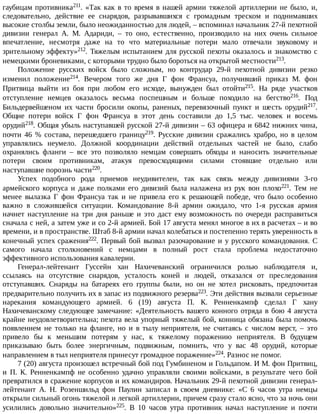гаубицам	противника211.	«Так	как	в	то	время	в	нашей	армии	тяжелой	артиллерии	не	было,	и,
следовательно,	 действие	 ее	 снарядов,	 разрывавшихся	 с	 громадным	 треском	 и	 поднимавших
высокие	столбы	земли,	было	неожиданностью	для	людей,	–	вспоминал	начальник	27-й	пехотной
дивизии	 генерал	 А.	 М.	 Адариди,	 –	 то	 оно,	 естественно,	 производило	 на	 них	 очень	 сильное
впечатление,	 несмотря	 даже	 на	 то	 что	 материальные	 потери	 мало	 отвечали	 звуковому	 и
зрительному	эффекту»212.	Тяжелым	испытанием	для	русской	пехоты	оказалось	и	знакомство	с
немецкими	броневиками,	с	которыми	трудно	было	бороться	на	открытой	местности213.
Положение	 русских	 войск	 было	 сложным,	 но	 контрудар	 29-й	 пехотной	 дивизии	 резко
изменил	 положение214.	 Вечером	 того	 же	 дня	 Г	 фон	 Франсуа,	 получивший	 приказ	 М.	 фон
Притвица	 выйти	 из	 боя	 при	 любом	 его	 исходе,	 вынужден	 был	 отойти215.	 На	 ряде	 участков
отступление	 немцев	 оказалось	 весьма	 поспешным	 и	 больше	 походило	 на	 бегство216.	 Под
Бильдервейшеном	 их	 части	 бросили	 окопы,	 раненых,	 перевязочный	 пункт	 и	 шесть	 орудий217.
Общие	 потери	 войск	 Г	 фон	 Франсуа	 в	 этот	 день	 составили	 до	 1,5	 тыс.	 человек	 и	 восемь
орудий218.	Общая	убыль	наступавшей	русской	27-й	дивизии	–	63	офицера	и	6842	нижних	чина,
почти	 46	 %	 состава,	 перешедшего	 границу219.	 Русские	 дивизии	 сражались	 храбро,	 но	 в	 целом
управлялись	 неумело.	 Должной	 координации	 действий	 отдельных	 частей	 не	 было,	 слабо
охранялись	 фланги	 –	 все	 это	 позволяло	 немцам	 совершать	 обходы	 и	 наносить	 значительные
потери	 своим	 противникам,	 атакуя	 превосходящими	 силами	 стоявшие	 отдельно	 или
наступавшие	порознь	части220.
Успех	 подобного	 рода	 приемов	 неудивителен,	 так	 как	 связь	 между	 дивизиями	 3-го
армейского	 корпуса	 и	 даже	 полками	 его	 дивизий	 была	 налажена	 из	 рук	 вон	 плохо221.	 Тем	 не
менее	 вылазка	 Г	 фон	 Франсуа	 так	 и	 не	 привела	 его	 к	 решающей	 победе,	 что	 было	 особенно
важно	 в	 сложившейся	 ситуации.	 Командование	 8-й	 армии	 ожидало,	 что	 1-я	 русская	 армия
начнет	 наступление	 на	 три	 дня	 раньше	 и	 это	 даст	 ему	 возможность	 по	 очереди	 расправиться
сначала	с	ней,	а	затем	уже	и	со	2-й	армией.	Бой	17	августа	менял	многое	в	их	в	расчетах	–	и	во
времени,	и	в	пространстве.	Штаб	8-й	армии	начал	колебаться	и	постепенно	терять	уверенность	в
конечный	успех	сражения222.	Первый	бой	вызвал	разочарование	и	у	русского	командования.	С
самого	 начала	 столкновений	 с	 немцами	 в	 полный	 рост	 стала	 проблема	 недостаточно
эффективного	использования	кавалерии.
Генерал-лейтенант	 Гуссейн	 хан	 Нахичеванский	 ограничился	 ролью	 наблюдателя	 и,
ссылаясь	 на	 отсутствие	 снарядов,	 усталость	 коней	 и	 людей,	 отказался	 от	 преследования
отступавших.	 Снаряды	 на	 батареях	 его	 группы	 были,	 но	 он	 не	 хотел	 рисковать,	 предпочитая
предварительно	получить	их	в	запас	из	подвижного	резерва223.	Эти	действия	вызвали	серьезные
нарекания	 командующего	 армией.	 6	 (19)	 августа	 П.	 К.	 Ренненкампф	 сделал	 Г	 хану
Нахичеванскому	следующее	замечание:	«Деятельность	вашего	конного	отряда	в	бою	4	августа
крайне	неудовлетворительна;	пехота	вела	упорный	тяжелый	бой,	конница	обязана	была	помочь
появлением	 не	 только	 на	 фланге,	 но	 и	 в	 тылу	 неприятеля,	 не	 считаясь	 с	 числом	 верст,	 –	 это
привело	 бы	 к	 меньшим	 потерям	 у	 нас,	 к	 тяжелому	 поражению	 неприятеля.	 В	 будущем
приказываю	 быть	 более	 энергичным,	 подвижным,	 помнить,	 что	 у	 вас	 48	 орудий,	 которые
направлением	в	тыл	неприятеля	принесут	громадное	поражение»224.	Разнос	не	помог.
7	(20)	августа	произошел	встречный	бой	под	Гумбиненом	и	Гольдапом.	И	М.	фон	Притвиц,
и	 П.	 К.	 Ренненкампф	 не	 особенно	 удачно	 управляли	 своими	 войсками,	 в	 результате	 чего	 бой
превратился	в	сражение	корпусов	и	их	командиров.	Начальник	29-й	пехотной	дивизии	генерал-
лейтенант	 А.	 Н.	 Розеншильд	 фон	 Паулин	 записал	 в	 своем	 дневнике:	 «С	 6	 часов	 утра	 немцы
открыли	сильный	огонь	тяжелой	и	легкой	артиллерии,	причем	сразу	стало	ясно,	что	за	ночь	они
усилились	 довольно	 значительно»225.	 В	 10	 часов	 утра	 противник	 начал	 наступление	 и	 почти
 