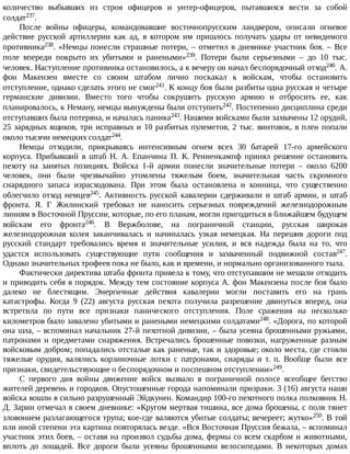 количество	 выбывших	 из	 строя	 офицеров	 и	 унтер-офицеров,	 пытавшихся	 вести	 за	 собой
солдат237.
После	 войны	 офицеры,	 командовавшие	 восточнопрусским	 ландвером,	 описали	 огневое
действие	 русской	 артиллерии	 как	 ад,	 в	 котором	 им	 пришлось	 получать	 удары	 от	 невидимого
противника238.	«Немцы	понесли	страшные	потери,	–	отметил	в	дневнике	участник	боя.	–	Все
поле	 впереди	 покрыто	 их	 убитыми	 и	 ранеными»239.	 Потери	 были	 серьезными	 –	 до	 10	 тыс.
человек.	Наступление	противника	остановилось,	а	к	вечеру	он	начал	беспорядочный	отход240.	А.
фон	 Макензен	 вместе	 со	 своим	 штабом	 лично	 поскакал	 к	 войскам,	 чтобы	 остановить
отступление,	однако	сделать	этого	не	смог241.	К	концу	боя	были	разбиты	одна	русская	и	четыре
германские	 дивизии.	 Вместо	 того	 чтобы	 сокрушить	 русскую	 армию	 и	 отбросить	 ее,	 как
планировалось,	к	Неману,	немцы	вынуждены	были	отступить242.	Постепенно	дисциплина	среди
отступавших	была	потеряна,	и	началась	паника243.	Нашими	войсками	были	захвачены	12	орудий,
25	зарядных	ящиков,	три	исправных	и	10	разбитых	пулеметов,	2	тыс.	винтовок,	в	плен	попали
около	тысячи	немецких	солдат244.
Немцы	 отходили,	 прикрываясь	 интенсивным	 огнем	 всех	 30	 батарей	 17-го	 армейского
корпуса.	 Прибывший	 в	 штаб	 Н.	 А.	 Епанчина	 П.	 К.	 Ренненкампф	 принял	 решение	 остановить
пехоту	 на	 занятых	 позициях.	 Войска	 1-й	 армии	 понесли	 значительные	 потери	 –	 около	 6200
человек,	 они	 были	 чрезвычайно	 утомлены	 тяжелым	 боем,	 значительная	 часть	 скромного
снарядного	 запаса	 израсходована.	 При	 этом	 была	 остановлена	 и	 конница,	 что	 существенно
облегчило	 отход	 немцев245.	 Активность	 русской	 кавалерии	 сдерживали	 и	 штаб	 армии,	 и	 штаб
фронта.	 Я.	 Г	 Жилинский	 требовал	 не	 наносить	 серьезных	 повреждений	 железнодорожным
линиям	в	Восточной	Пруссии,	которые,	по	его	планам,	могли	пригодиться	в	ближайшем	будущем
войскам	 его	 фронта246.	 В	 Вержболове,	 на	 пограничной	 станции,	 русская	 широкая
железнодорожная	 колея	 заканчивалась	 и	 начиналась	 узкая	 немецкая.	 На	 перешив	 дороги	 под
русский	 стандарт	 требовались	 время	 и	 значительные	 усилия,	 и	 вся	 надежда	 была	 на	 то,	 что
удастся	 использовать	 существующие	 пути	 сообщения	 и	 захваченный	 подвижной	 состав247.
Однако	значительных	трофеев	пока	не	было,	как	и	времени,	и	нормально	организованного	тыла.
Фактически	директива	штаба	фронта	привела	к	тому,	что	отступавшим	не	мешали	отходить
и	приводить	себя	в	порядок.	Между	тем	состояние	корпуса	А.	фон	Макензена	после	боя	было
далеко	 не	 блестящим.	 Энергичные	 действия	 кавалерии	 могли	 поставить	 его	 на	 грань
катастрофы.	 Когда	 9	 (22)	 августа	 русская	 пехота	 получила	 разрешение	 двинуться	 вперед,	 она
встретила	 по	 пути	 все	 признаки	 панического	 отступления.	 Поле	 сражения	 на	 несколько
километров	было	завалено	убитыми	и	ранеными	немецкими	солдатами248.	«Дорога,	по	которой
она	шла,	–	вспоминал	начальник	27-й	пехотной	дивизии,	–	была	усеяна	брошенными	ружьями,
патронами	 и	 предметами	 снаряжения.	 Встречались	 брошенные	 повозки,	 нагруженные	 разным
войсковым	добром;	попадались	отсталые	как	раненые,	так	и	здоровые;	около	места,	где	стояли
тяжелые	 орудия,	 валялись	 корзиночные	 лотки	 с	 патронами,	 снаряды	 и	 т.	 п.	 Вообще	 были	 все
признаки,	свидетельствующие	о	беспорядочном	и	поспешном	отступлении»249.
С	 первого	 дня	 войны	 движение	 войск	 вызвало	 в	 пограничной	 полосе	 всеобщее	 бегство
жителей	деревень	и	городков.	Опустошенные	города	напоминали	призраки.	3	(16)	августа	наши
войска	вошли	в	сильно	разрушенный	Эйдкунен.	Командир	100-го	пехотного	полка	полковник	Н.
Д.	Зарин	отмечал	в	своем	дневнике:	«Кругом	мертвая	тишина,	все	дома	брошены,	с	поля	тянет
зловонием	разлагающегося	трупа;	кое-где	валяются	убитые	солдаты;	вечереет;	жутко»250.	В	той
или	иной	степени	эта	картина	повторялась	везде.	«Вся	Восточная	Пруссия	бежала,	–	вспоминал
участник	этих	боев,	–	оставя	на	произвол	судьбы	дома,	фермы	со	всем	скарбом	и	животными,
вплоть	 до	 лошадей.	 Все	 дороги	 были	 усеяны	 брошенными	 велосипедами.	 В	 некоторых	 домах
 