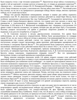 были	накрыты	столы	с	еще	теплыми	кушаньями»251.	Практически	везде	войска	сталкивались	с
одной	и	той	же	картиной:	в	спешке	жители	оставляли	все,	от	утвари	до	домашних	животных252.
«Брошено	все,	–	вспоминал	генерал	Ю.	Н.	Плющевский-Плющик.	–	Кофейники	с	кофе	стоят	на
столе.	Пища	готовилась	на	кухне,	а	населения	нет.	Пастор	забыл	свои	очки»253.	Частичный	успех
был	налицо,	но	он	так	и	не	превратился	в	решающую	победу.	Иначе	говоря,	имелись	признаки
победы,	но	ее	самой	еще	не	было.
Между	 тем	 русское	 Верховное	 командование,	 которое	 в	 первые	 дни	 войны	 надеялось
реализовать	план	Ю.	Н.	Данилова	о	переносе	военных	действий	на	левый	берег	Вислы,	было
особенно	 вдохновлено	 результатами	 боя	 под	 Гумбиненом254.	 Складывается	 впечатление,	 что
Ставка	и	штаб	Северо-Западного	фронта	считали,	что	главное	дело	уже	сделано,	и	свели	свое
руководство	 к	 подталкиванию	 подчиненных	 вперед.	 Особенно	 активно	 подгоняли	 А.	 В.
Самсонова.	6	(19)	августа	Я.	Г	Жилинский	телеграфировал	ему:	«Задержка	в	наступлении	2-й
армии	ставит	в	тяжелое	положение	1-ю	армию,	которая	уже	два	дня	ведет	бой	у	Сталлупенен.
Поэтому	 ускорьте	 наступление	 2-й	 армии	 и	 возможно	 энергично	 развейте	 ее	 операции,
выдвинув,	если	для	сего	потребуется,	и	I	корпус»255.
А.	 В.	 Самсонов	 оказался	 в	 весьма	 двусмысленном	 положении.	 Его	 армия	 была
мобилизована,	 но	 не	 закончила	 сосредоточения.	 Войска	 были	 рассредоточены	 по	 площади
свыше	30	тыс.	кв.	км,	тылы	и	обозы	не	готовы	к	движению.	Сам	командующий	был	не	согласен	с
предложенным	 ему	 планом	 действий,	 считая,	 что	 гораздо	 больший	 шанс	 на	 успех	 даст
наступление,	 которое	 следует	 организовать	 двумя	 группами,	 действующими	 одновременно	 по
восточному	и	западному	берегам	Вислы256.	Эти	предложения	были	отвергнуты,	вносить	столь
масштабные	изменения	в	план	действий	можно	было	бы	в	начале	1912	г.,	но	в	августе	1914	г.	–
уже	 поздно.	 Командующий	 не	 мог	 игнорировать	 приказы	 командования,	 но	 не	 мог	 он	 и
выступить,	не	завершив	подготовку.	В	результате,	формируя	тылы,	А.	В.	Самсонов	вынужден	был
бросить	 вперед	 кавалерию,	 поддержанную	 отрядами	 пехоты257.	 Все	 это	 производило
впечатление	спешки,	в	которой	принимались	важнейшие	решения.
Перед	 началом	 операции	 начальник	 штаба	 2-й	 армии	 открыто	 называл	 план	 действий
авантюрой:	армия	должна	была	оставить	в	тылу	пограничный	район,	в	котором	практически	не
было	необходимых	для	снабжения	путей	сообщения	–	их	годами	не	прокладывали	именно	из-за
опасения	возможного	германского	наступления258.	«Особенно	бросалось	в	глаза	бездорожье,	–
вспоминал	артиллерийский	офицер	15-го	корпуса,	–	недостаток	населенных	пунктов,	бедность
их	и	какая-то	культурная	дикость	в	полосе	между	р.	Нарев	и	германской	границей.	Еще	в	мирное
время	говорили	о	том,	что	дикость	и	бездорожье	до	известной	степени	созданы	искусственно,	в
целях	затруднить	движение	сквозь	нее	германцев.	Теперь,	наступая	сами,	мы	пожинали	плоды
посеянного»259.	Войска	медленно	двигались	вперед,	имея	самые	общие	представления	о	цели	и
задачах	 своего	 движения:	 солдаты	 и	 младший	 офицерский	 состав	 знали	 только,	 что	 идут	 в
Восточную	Пруссию260.	В	среднем	по	немногочисленным	песчаным	дорогам	колонны	не	могли
проходить	 более	 20	 верст	 в	 сутки.	 Командующий	 2-й	 армией	 запланировал	 пересечь	 границу
утром	следующего	дня,	то	есть	7	(20)	августа261.
Все	довоенные	немецкие	расчеты	строились	на	двух	или	даже	трех	(в	зависимости	от	числа
вторгающихся	 армий)	 последовательных	 победах	 над	 русскими262.	 Теперь,	 как	 казалось,	 они
были	 сорваны.	 Не	 удивительно,	 что	 генерал-лейтенант	 М.	 фон	 Притвиц	 оказался	 под
сильнейшим	влиянием	боя	у	Гумбинена.	Узнав	о	том,	что	20	августа	с	юга	в	обход	основных	сил
8-й	армии	двинулся	А.	В.	Самсонов,	он	приказал	отступать	к	Висле,	несмотря	на	то	что	офицеры
его	 штаба	 настаивали	 на	 возобновлении	 боя	 на	 следующий	 день263.	 Следует	 отметить,	 что
возможность	 временного	 оставления	 восточного	 берега	 Вислы	 первоначально
 