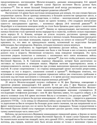 предусматривалась	 инструкциями	 Мольтке-младшего,	 данными	 командующему	 8-й	 армией
перед	 началом	 операции:	 «В	 крайнем	 случае	 Пруссия	 восточнее	 Вислы	 должна	 быть
оставлена»264.	 Тем	 не	 менее	 Большой	 Генеральный	 штаб	 всегда	 рассматривал	 этот	 шаг	 как
крайний	и,	естественно,	нежелательный	вариант	развития	событий265.
Наступление	2-й	армии	было	настолько	неожиданным	для	немцев,	что	они	спешно	бросали
пограничные	 пункты.	 После	 границы	 начинались	 в	 большом	 количестве	 прекрасные	 шоссе,	 в
деревнях	 были	 оставлены	 дома	 с	 имуществом,	 в	 стойлах	 –	 многочисленный	 скот,	 по	 дворам
гуляли	 домашние	 птицы,	 и	 не	 было	 видно	 ни	 одного	 человека.	 «Это	 создавало	 впечатление
какого-то	 заколдованного	 царства»,	 –	 вспоминал	 офицер	 24-й	 пехотной	 дивизии266.	 В
Ниденбурге	в	оставленном	немецком	штабе	на	столе	были	брошены	даже	карты	с	нанесенными
на	 них	 позициями	 оборонявшихся	 частей267.	 Никому	 не	 принадлежавшее,	 выставленное	 почти
напоказ	богатство	стало	причиной	волны	мародерства	и	пьянства,	особенно	сильно	поразивших
части	 корпуса	 Н.	 А.	 Клюева,	 которые	 не	 успели	 получить	 достаточно	 прочную	 связку.
Напивались	даже	часовые	на	постах,	выставленных	у	винных	складов.	Командование	вынуждено
было	прибегать	к	массовым	экзекуциям,	поркам	и	прочему,	но	ничего	не	помогало268.	Соблазн
присвоить	 то,	 что	 явно	 не	 принадлежало	 никому,	 наложенный	 на	 недостатки	 быстрой
мобилизации,	был	непреодолим.	Впрочем,	ситуация	понемногу	начала	меняться.
Чем	 дальше	 углублялись	 на	 территорию	 противника	 русские	 войска,	 тем	 больше	 они
встречали	селений,	тем	более	населенными	они	были	и	тем	больше	в	них	оставалось	жителей
разного	 пола	 и	 возраста.	 Неизменным	 оставалось	 лишь	 поведение	 помещиков.	 Эта	 часть
населения	 уходила	 полностью	 и	 снималась	 с	 насиженных	 мест	 почти	 мгновенно:	 войска
находили	в	имениях	горячий	суп,	разлитый	по	тарелкам269.	Для	того	чтобы	успокоить	население
Восточной	 Пруссии,	 А.	 В.	 Самсонов	 подписал	 обращение,	 которое	 было	 распечатано	 на
листовках	 на	 польском	 и	 немецком	 языках.	 Мирным	 жителям	 гарантировались	 жизнь	 и
неприкосновенность	жилищ	и	имущества	при	условии	выполнения	приказов	русских	военных
властей.	 В	 случае	 сопротивления	 с	 их	 стороны	 командующий	 грозил	 жесткими	 репрессиями,
«невзирая	 на	 пол	 и	 возраст»,	 сожжением	 селений	 и	 прочим270.	 Необходимо	 отметить,	 что
вступившие	в	пограничные	русские	владения	германские	войска	уже	отметились	грабежами	и
насилием	над	местным	населением	и	пленными,	в	то	время	русские	оккупационные	власти	не
выходили	за	пределы	принятой	практики	ведения	военных	действий271.
20	 августа	 Мольтке-младший	 получил	 сообщение	 от	 М.	 фон	 Притвица,	 извещающее	 о
принятом	 решении	 командующего	 8-й	 армией.	 В	 тот	 же	 день	 Г	 фон	 Франсуа	 доложил
Верховному	командованию	о	значительном	успехе	прошедшего	под	Гумбиненом	боя.	Мольтке-
младший	 был	 явно	 шокирован	 этими	 взаимоисключающими	 версиями	 случившегося.	 В
последующем	телефонном	разговоре	с	ним	М.	фон	Притвиц	заявил,	что	надеется	собрать	к	26
августа	 основные	 силы	 8-й	 армии	 восточнее	 Вислы	 и	 остановить	 2-ю	 русскую	 армию272.	 Это
решение	полностью	устроило	бы	русское	командование.	«В	том	случае,	–	говорится	в	довоенном
документе	ГУГШ,	–	если	немцы	по	объявлении	войны	сразу	очистили	бы	Восточную	Пруссию,
то	укрепления	на	Висле	потеряли	бы	большую	долю	своего	значения,	так	как	направление	на	их
фронт	значительных	русских	сил	не	могло	бы	быть	вовсе	оправданно.	Только	сосредоточение	в
Восточной	Пруссии	живой	силы	германцев	заставляет	русских	уделить	этому	стратегическому
тупику	значительную	часть	своих	сил»273.
Кобленц,	где	располагалось	Верховное	командование	германской	армии,	и	Берлин	не	могли
позволить	себе	даже	временную	потерю	Восточной	Пруссии.	В	таком	случае	Германия	теряла
бы	значительное	количество	лошадей,	скота,	весь	урожай	1914	г.,	который	могла	бы	поставить	ее
житница,	 ряд	 городов,	 значение	 коих	 было	 весьма	 велико	 не	 только	 в	 экономике	 страны	 (в
 