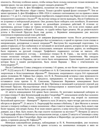 опасность.	Поэтому	особенно	важно,	чтобы	немцы	были	сильны	насколько	только	возможно	на
правом	крыле,	так	как	именно	здесь	следует	ожидать	решения»283.
Последние	слова	А.	фон	Шлиффена,	сказанные	им	перед	смертью	4	января	1913	г.,	были
обращены	к	Г	фон	Мольтке:	«Будет	схватка.	Только	сделайте	правый	фланг	сильным»284.	Тем	не
менее	преемник	А.	фон	Шлиффена	в	1906–1914	гг.	изменил	соотношение	сил	на	правом	и	левом
флангах	с	7:1	до	3:1,	считая	возможным	перебросить	подкрепления	под	Париж	после	окончания
пограничного	сражения	в	Эльзасе285.	На	востоке	немцы	не	могли	выжидать.	После	Гумбинена	их
не	устраивал	и	нейтральный	результат.	Они	должны	были	победить	или	погибнуть.	В	конечном
итоге,	 это	 и	 стало	 одной	 из	 причин	 их	 дальнейших	 успешных	 действий.	 В	 отличие	 от
противника,	 русская	 Ставка	 не	 теряла	 оптимизма.	 Ей	 казалось,	 что	 если	 успех	 первых	 дней
развить	и	поддержать	победой	в	Галиции,	то	судьба	войны	будет	решена.	Но	до	решительного
успеха	 в	 Восточной	 Пруссии	 было	 еще	 далеко,	 а	 Верховное	 командование	 уже	 вносило
изменения	в	первоначальный	план	действий.
1-я	 армия	 начала	 наступление,	 не	 завершив	 формирование	 тылов.	 После	 десятидневного
наступления	П.	К.	Ренненкампф	вынужден	был	остановиться,	и	одной	из	причин	стали	спешка	и
импровизации,	 допущенные	 в	 начале	 операции286.	 Выступив	 без	 надлежащей	 подготовки,	 1-я
армия	оторвалась	от	баз	снабжения	и	от	питавшей	ее	железной	дороги,	которую	не	мог	заменить
гужевой	 транспорт.	 Для	 того	 чтобы	 использовать	 немецкие	 железные	 дороги,	 их	 необходимо
было	 перешить	 на	 русский	 стандарт.	 Трофейного	 подвижного	 состава	 не	 хватало.	 «Из
захваченного	 подвижного	 состава,	 –	 вспоминал	 генерал	 В.	 И.	 Гурко,	 –	 мы	 могли	 составить
только	 несколько	 поездов,	 особенно	 мешал	 нам	 недостаток	 локомотивов.	 Мы	 ожидали
подвижной	состав	из	Варшавы,	где	все	почти	было	неподвижным.	Единственной	узкой	колеей,
которая	 была	 в	 нашем	 распоряжении,	 была	 линия	 Варшава	 –	 Вена	 с	 ответвлением	 на
Александрию»287.
После	Гумбинена	Ставка	утвердила	остановку	1-й	армии,	но	все	более	торопила	движение
2-й288.	9	(22)	августа	Я.	Г	Жилинский	потребовал	от	А.	В.	Самсонова	вести	наступление	«самым
энергичным	 и	 безостановочным	 образом»289.	 Начальник	 оперативного	 отдела	 8-й	 германской
армии	полковник	М.	Гофман	был	уверен,	что	П.	К.	Ренненкампф	исчерпал	свои	возможности
дальнейшего	 движения	 вперед,	 и	 предлагал,	 прикрывшись	 от	 него	 корпусом,	 бросить	 все
оставшиеся	 силы	 против	 А.	 В.	 Самсонова.	 Германское	 Верховное	 командование	 было
недовольно	результатами	командования	М.	фон	Притвица	и	возникшей	в	результате	угрозой	для
Восточной	 Пруссии.	 Наследственные	 земли	 Гогенцоллернов	 и	 значительной	 части	 прусской
аристократии	не	могли	быть	оставлены	даже	на	время.
22	 августа	 командование	 8-й	 армии	 было	 сменено.	 Ее	 возглавил	 вызванный	 кайзером	 из
отставки	генерал	П.	фон	Беннекендорф	унд	фон	Гинденбург290,	начальником	штаба	был	назначен
Э.	 Людендорф	 –	 герой	 Льежа,	 находившийся	 к	 этому	 времени	 под	 второй	 по	 значению
бельгийской	крепостью	–	Намюром291.	Крепость	пала	24	августа,	через	четыре	дня	после	начала
обстрела	ее	фортов292.	21	августа	Э.	Людендорф	был	вызван	в	Кобленц.	Г.	фон	Мольтке	в	личном
письме	к	генералу	сообщил	о	новом	назначении:	«Вам	ставится	тяжелая	задача,	быть	может,	еще
более	трудная,	чем	штурм	Льежа.	Я	не	знаю	никого	другого,	к	кому	питал	бы	столь	безграничное
доверие,	как	к	Вам.	Быть	может,	Вы	еще	спасете	положение	на	востоке»293.	Вечером	22	августа
Э.	Людендорф	отбыл	из	Кобленца	на	специальном	поезде,	а	утром	23	августа	в	Ганновере	к	нему
присоединился	П.	фон	Гинденбург.	Днем	они	прибыли	в	Мариенбург,	где	располагался	штаб	8-й
армии,	и	приняли	доклад	М.	Гофмана294.
Немецкая	 кавалерийская	 разведка,	 наблюдавшая	 за	 П.	 К.	 Ренненкампфом,	 уже	 получила
подтверждение	 того,	 что	 войска	 1-й	 армии	 остались	 на	 занимаемых	 позициях	 и	 явно	 не
 