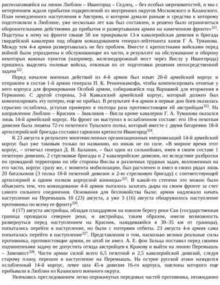располагавшейся	на	линии	Люблин	–	Ивангород	–	Седлец,	–	без	особых	шероховатостей,	и	мы	с
нетерпением	ждали	прибытия	подкреплений	из	внутренних	округов	Московского	и	Казанского.
План	немедленного	наступления	в	Австрию,	о	котором	думали	раньше	и	средства	к	которому
подготовляли	в	Люблине,	уже	несколько	лет	как	был	составлен,	и	решено	было	ограничиться
оборонительными	действиями	до	прибытия	и	развертывания	армии	на	намеченном	фронте»321.
Подступы	 к	 нему	 на	 фронте	 свыше	 50	 км	 прикрывали	 13-я	 кавалерийская	 дивизия	 и	 бригада
гвардейской	 кавалерии	 под	 общим	 командованием	 генерал-лейтенанта	 князя	 Г	 А.	 Туманова.
Между	тем	4-я	армия	развертывалась	не	без	проблем.	Вместе	с	крепостными	войсками	перед
войной	были	упразднены	и	обслуживающие	их	части,	в	результате	на	обслуживание	и	оборону
некоторых	 важных	 пунктов	 (например,	 железнодорожный	 мост	 через	 Вислу	 у	 Ивангорода)
пришлось	 выделять	 полевые	 войска,	 отвлекая	 их	 от	 подготовки	 решения	 непосредственной
задачи322.
Перед	 началом	 военных	 действий	 из	 4-й	 армии	 был	 изъят	 20-й	 армейский	 корпус	 и
отправлен	в	состав	1-й	армии	генерала	П.	К.	Ренненкампфа,	чтобы	компенсировать	отнятые	у
него	 корпуса	 для	 формирования	 Особой	 армии,	 собиравшейся	 под	 Варшавой	 для	 вторжения	 в
Германию.	 С	 другой	 стороны,	 3-й	 Кавказский	 армейский	 корпус,	 который	 должен	 был
компенсировать	эту	потерю,	еще	не	прибыл.	В	результате	4-я	армия	в	первые	дни	боев	оказалась
серьезно	 ослаблена,	 уступая	 примерно	 в	 полтора	 раза	 противостоящим	 ей	 австрийцам323.	 На
направлении	Люблин	–	Красник	–	Звакликов	–	Висла	кроме	кавалерии	Г.	А.	Туманова	оказался
лишь	14-й	армейский	корпус.	На	фронт	он	выступил	в	ослабленном	составе:	его	18-я	пехотная
дивизия	была	лишена	72-го	пехотного	Тульского	полка,	который	вместе	с	двумя	батареями	18-й
артиллерийской	бригады	составил	гарнизон	крепости	Ивангород324.
К	23	августа	в	результате	многочисленных	организационных	импровизаций	14-й	армейский
корпус	 был	 уже	 таковым	 только	 по	 названию,	 но	 никак	 не	 по	 силе.	 «В	 мирное	 время	 этот
корпус,	–	отмечал	генерал	Д.	В.	Баланин,	–	был	один	из	сильнейших,	имея	в	своем	составе	1
пехотную	дивизию,	2	стрелковые	бригады	и	2	кавалерийские	дивизии,	но	вследствие	разброски
по	громадной	территории	по	обе	стороны	Вислы	и	различных	трудных	задач,	возложенных	на
его	части,	корпус	сразу	же,	с	момента	мобилизации,	был	расчленен	и	имел	в	своих	рядах	лишь
20	батальонов	(3	полка	18-й	пехотной	дивизии	и	2-ю	стрелковую	бригаду)	с	соответствующей
артиллерией	 и	 одним	 полком	 корпусной	 конницы»325.	 В	 какой-то	 степени	 это	 можно	 было
объяснить	тем,	что	командование	4-й	армии	пыталось	залатать	дыры	на	своем	фронте	за	счет
самого	 сильного	 соединения.	 Основания	 для	 беспокойства	 были:	 армии	 надлежало	 начать
наступление	 на	 Перемышль	 10	 (23)	 августа,	 а	 уже	 3	 (16)	 августа	 обнаружилось	 наступление
противника	по	всему	ее	фронту326.
4	(17)	августа	австрийцы,	обладая	плацдармом	на	южном	берегу	реки	Сан	(государственная
граница	 проходила	 севернее	 реки,	 и	 австрийцы,	 таким	 образом,	 имели	 возможность
развернуться	 перед	 наступлением	 на	 Красник,	 находившийся	 в	 30–35	 км	 от	 границы),
попытались	 перейти	 в	 наступление,	 но	 были	 с	 потерями	 отбиты.	 23	 августа	 4-я	 армия	 сама
попыталась	перейти	в	наступление327.	Представления	о	том,	насколько	велики	реальные	силы
противника,	противостоящие	армии,	ее	штаб	не	имел.	А.	Е.	фон	Зальца	поставил	перед	своими
подчиненными	задачу	не	допустить	отхода	австрийцев	к	Кракову	и	выйти	на	линию	Перемышль
–	 Завихвост328.	 Части	 армии	 силой	 всего	 6,5	 пехотной	 и	 2,5	 кавалерийской	 дивизий,	 следуя
старому	 плану,	 перешли	 в	 наступление	 на	 Перемышль.	 На	 острие	 русской	 атаки	 находился
ослабленный	 14-й	 корпус,	 левее	 шла	 45-я	 дивизия	 16-го	 корпуса,	 эшелоны	 которого	 еще
прибывали	в	Люблин	из	Казанского	военного	округа.
Увлекшись	преследованием	легко	опрокинутых	передовых	частей	противника,	неожиданно
 