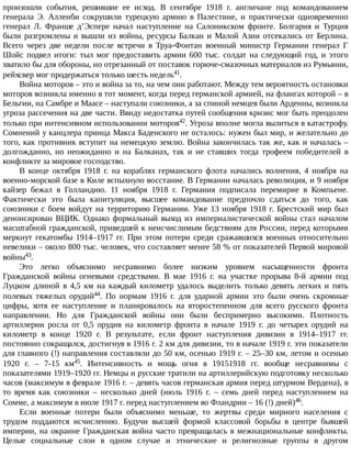 произошли	 события,	 решившие	 ее	 исход.	 В	 сентябре	 1918	 г.	 англичане	 под	 командованием
генерала	 Э.	 Алленби	 сокрушили	 турецкую	 армию	 в	 Палестине,	 и	 практически	 одновременно
генерал	 Л.	 Франше	 д’Эспере	 начал	 наступление	 на	 Салоникском	 фронте.	 Болгария	 и	 Турция
были	разгромлены	и	вышли	из	войны,	ресурсы	Балкан	и	Малой	Азии	отсекались	от	Берлина.
Всего	 через	 две	 недели	 после	 встречи	 в	 Труа-Фонтан	 военный	 министр	 Германии	 генерал	 Г
Шойс	подвел	итоги:	тыл	мог	предоставить	армии	600	тыс.	солдат	на	следующий	год,	и	этого
хватило	бы	для	обороны,	но	отрезанный	от	поставок	горюче-смазочных	материалов	из	Румынии,
рейхсвер	мог	продержаться	только	шесть	недель41.
Война	моторов	–	это	и	война	за	то,	на	чем	они	работают.	Между	тем	вероятность	остановки
моторов	возникла	именно	в	тот	момент,	когда	перед	германской	армией,	на	флангах	которой	–	в
Бельгии,	на	Самбре	и	Маасе	–	наступали	союзники,	а	за	спиной	немцев	были	Арденны,	возникла
угроза	рассечения	на	две	части.	Ввиду	недостатка	путей	сообщения	кризис	мог	быть	преодолен
только	при	интенсивном	использовании	моторов42.	Угроза	вполне	могла	вылиться	в	катастрофу.
Сомнений	у	канцлера	принца	Макса	Баденского	не	осталось:	нужен	был	мир,	и	желательно	до
того,	как	противник	вступит	на	немецкую	землю.	Война	закончилась	так	же,	как	и	началась	–
долгожданно,	 но	 неожиданно	 и	 на	 Балканах,	 так	 и	 не	 ставших	 тогда	 трофеем	 победителей	 в
конфликте	за	мировое	господство.
В	 конце	 октября	 1918	 г.	 на	 кораблях	 германского	 флота	 начались	 волнения,	 4	 ноября	 на
военно-морской	базе	в	Киле	вспыхнуло	восстание.	В	Германии	началась	революция,	и	9	ноября
кайзер	 бежал	 в	 Голландию.	 11	 ноября	 1918	 г.	 Германия	 подписала	 перемирие	 в	 Компьене.
Фактически	 это	 была	 капитуляция,	 высшее	 командование	 предпочло	 сдаться	 до	 того,	 как
союзники	с	боем	войдут	на	территорию	Германии.	Уже	13	ноября	1918	г.	Брестский	мир	был
денонсирован	 ВЦИК.	 Однако	 формальный	 выход	 из	 империалистической	 войны	 стал	 началом
масштабной	гражданской,	приведшей	к	неисчислимым	бедствиям	для	России,	перед	которыми
меркнут	гекатомбы	1914–1917	гг.	При	этом	потери	среди	сражавшихся	военных	относительно
невелики	–	около	800	тыс.	человек,	что	составляет	менее	58	%	от	показателей	Первой	мировой
войны43.
Это	 легко	 объяснимо	 несравнимо	 более	 низким	 уровнем	 насыщенности	 фронта
Гражданской	 войны	 огневыми	 средствами.	 В	 мае	 1916	 г.	 на	 участке	 прорыва	 8-й	 армии	 под
Луцком	 длиной	 в	 4,5	 км	 на	 каждый	 километр	 удалось	 выделить	 только	 девять	 легких	 и	 пять
полевых	 тяжелых	 орудий44.	 По	 нормам	 1916	 г.	 для	 ударной	 армии	 это	 были	 очень	 скромные
цифры,	 хотя	 ее	 наступление	 и	 планировалось	 на	 второстепенном	 для	 всего	 русского	 фронта
направлении.	 Но	 для	 Гражданской	 войны	 они	 были	 беспримерно	 высокими.	 Плотность
артиллерии	 росла	 от	 0,5	 орудия	 на	 километр	 фронта	 в	 начале	 1919	 г.	 до	 четырех	 орудий	 на
километр	 в	 конце	 1920	 г.	 В	 результате,	 если	 фронт	 наступления	 дивизии	 в	 1914–1917	 гг.
постоянно	сокращался,	достигнув	в	1916	г.	2	км	для	дивизии,	то	в	начале	1919	г.	эти	показатели
для	главного	(!)	направления	составляли	до	50	км,	осенью	1919	г.	–	25–30	км,	летом	и	осенью
1920	 г.	 –	 7-15	 км45.	 Интенсивность	 и	 мощь	 огня	 в	 19151918	 гг.	 вообще	 несравнимы	 с
показателями	1919–1920	гг.	Немцы	и	русские	тратили	на	артиллерийскую	подготовку	несколько
часов	(максимум	в	феврале	1916	г.	–	девять	часов	германская	армия	перед	штурмом	Вердена),	в
то	 время	 как	 союзники	 –	 несколько	 дней	 (июль	 1916	 г.	 –	 семь	 дней	 перед	 наступлением	 на
Сомме,	а	максимум	в	июле	1917	г.	перед	наступлением	во	Фландрии	–	16	(!)	дней)46.
Если	 военные	 потери	 были	 объяснимо	 меньше,	 то	 жертвы	 среди	 мирного	 населения	 с
трудом	 поддаются	 исчислению.	 Будучи	 высшей	 формой	 классовой	 борьбы	 в	 центре	 бывшей
империи,	на	окраине	Гражданская	война	часто	превращалась	в	межнациональные	конфликты.
Целые	 социальные	 слои	 в	 одном	 случае	 и	 этнические	 и	 религиозные	 группы	 в	 другом
 