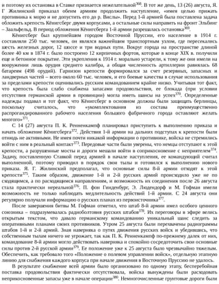 и	поэтому	их	остановка	в	Ставке	признается	нежелательной368.	В	тот	же	день,	13	(26)	августа,	Я.
Г	 Жилинский	 приказал	 обеим	 армиям	 продолжить	 наступление,	 «имея	 целью	 прижать
противника	к	морю	и	не	допустить	его	до	р.	Вислы».	Перед	1-й	армией	была	поставлена	задача
обложить	крепость	Кёнигсберг	двумя	корпусами,	а	остальные	силы	направить	на	фронт	Эльбинг
–	Заальфельд.	В	период	обложения	Кёнигсберга	1-й	армии	разрешалась	остановка369.
Кёнигсберг	 был	 крупнейшим	 городом	 Восточной	 Пруссии,	 его	 население	 в	 1914	 г.
составляли	 250	 тыс.	 человек,	 он	 являлся	 важнейшим	 транспортным	 узлом,	 где	 пересекались
шесть	 железных	 дорог,	 12	 шоссе	 и	 три	 водных	 пути.	 Вокруг	 города	 на	 пространстве	 длиной
более	40	км	в	1874	г.	было	построено	12	кирпичных	фортов,	которые	в	конце	XIX	в.	получили
еще	и	бетонное	покрытие.	Эти	укрепления	к	1914	г.	морально	устарели,	к	тому	же	они	имели	на
вооружении	 лишь	 орудия	 среднего	 калибра,	 а	 общая	 численность	 артиллерии	 равнялась	 68
батареям	 (498	 орудий).	 Гарнизон	 крепости	 формировался	 за	 счет	 резервных,	 запасных	 и
ландверных	частей	–	всего	около	60	тыс.	человек,	и	его	боевые	качества	в	случае	использования
за	пределами	крепости	оценивались	русским	командованием	крайне	низко.	Учитывая	тот	факт,
что	 крепость	 была	 слабо	 снабжена	 запасами	 продовольствия,	 ее	 блокада	 (при	 условии
отсутствия	 германской	 армии	 в	 провинции)	 могла	 иметь	 шансы	 на	 успех370.	 Определенные
надежды	 подавал	 и	 тот	 факт,	 что	 Кёнигсберг	 в	 основном	 должны	 были	 защищать	 берлинцы,
поскольку	 считалось,	 что	 «укомплектования	 из	 состава	 преимущественно
распрогандированного	 рабочего	 населения	 большого	 фабричного	 города	 оставляют	 желать
многого»371.
С	 14	 (27)	 августа	 П.	 К.	 Ренненкампф	 планировал	 приступить	 к	 выполнению	 приказа	 и
начать	обложение	Кёнигсберга372.	Действия	1-й	армии	на	дальних	подступах	к	крепости	были
отнюдь	не	активными.	Не	имея	почти	никакой	информации	о	противнике,	войска	не	стремились
войти	с	ним	в	реальный	контакт373.	Передовые	части	были	уверены,	что	немцы	отступают	к	этой
крепости,	а	разрушенные	мосты	и	дороги	мешали	войти	в	соприкосновение	с	неприятелем374.
Задачу,	 поставленную	 Ставкой	 перед	 армией	 в	 начале	 наступления,	 ее	 командующий	 считал
выполненной,	 поэтому	 приводил	 в	 порядок	 свои	 тылы	 и	 готовился	 к	 выполнению	 нового
приказа.	 Я.	 Г.	 Жилинский	 предполагал,	 что	 основные	 силы	 8-й	 армии	 отходят	 к	 этой
крепости375.	 Таким	 образом,	 движение	 1-й	 и	 2-й	 русских	 армий	 происходило	 уже	 не	 по
сходящимся,	а	по	расходящимся	направлениям,	и	возможность	их	соединения	после	26	августа
стала	 практически	 нереальной376.	 П.	 фон	 Гинденбург,	 Э.	 Людендорф	 и	 М.	 Гофман	 имели
возможность	 не	 только	 наблюдать	 медлительность	 действий	 1-й	 армии.	 С	 24	 августа	 они
регулярно	получали	информацию	о	русских	планах	из	первоисточника377.
После	завершения	битвы	М.	Гофман	отметил,	что	штаб	8-й	армии	имел	особого	ценного
союзника	–	подразумевалась	радиоболтовня	русских	штабов378.	Их	переговоры	в	эфире	велись
открытым	 текстом,	 что	 давало	 германскому	 командованию	 уникальный	 шанс	 следить	 за
оперативными	планами	своих	противников.	Утром	25	августа	были	перехвачены	радиограммы
штабов	 1-й	 и	 2-й	 армий.	 Зная	 наверняка	 о	 путях	 движения	 русских	 войск	 и	 убедившись,	 что
собственным	тылам	ничего	не	угрожает,	так	как	П.	К.	Ренненкампф	по-прежнему	далек	от	них,
командование	8-й	армии	могло	действовать	наверняка	и	спокойно	сосредоточить	свои	основные
силы	против	2-й	русской	армии379.	Ее	положение	уже	к	25	августа	было	чрезвычайно	тяжелым.
Обеспечить,	как	требовало	того	«Положение	о	полевом	управлении	войск»,	отдельную	этапную
линию	для	снабжения	каждого	корпуса	при	начале	движения	в	Восточную	Пруссию	не	удалось.
В	 результате	 снабжение	 всей	 армии	 было	 организовано	 по	 одному	 этапу,	 бесперебойная
поставка	 продовольствия	 фактически	 отсутствовала,	 войска	 вынуждены	 были	 расходовать
неприкосновенные	запасы	уже	в	начале	операции380.	Немногочисленные	грунтовые	дороги	были
 