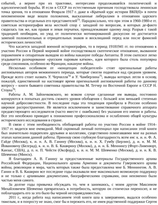 событий,	 а	 вернее	 при	 их	 трактовке,	 интересами	 продолжавшейся	 политической	 и
идеологической	борьбы.	И	если	в	СССР	по	естественным	причинам	господствовала	ленинская
точка	зрения,	то	в	отношении	Февраля	1917	г.	даже	в	«Краткий	курс	истории	ВКП(б)»	в	почти
неизмененном	 виде	 вошли	 положения,	 высказанные	 либералами	 в	 отношении	 царского
правительства	и	отдельных	его	представителей73.	Парадоксально,	что	при	этом	в	1960-1980-е	гг.
советская	 историография	 вела	 жесткий	 спор	 с	 западной	 по	 вопросам,	 в	 которых	 де-факто
сходилась	так	же,	как	правая	и	левая	перчатки,	принадлежавшие	одному	лицу.	Разрыв	с	такой
традицией	 необходим,	 но	 уход	 от	 политически	 мотивированной	 дискуссии	 не	 достигается
заменой	 положительных	 и	 отрицательных	 знаков	 и	 восклицаний	 перед	 или	 после	 фамилий
исторических	личностей.
Что	касается	западной	военной	историографии,	то	в	период	19181941	гг.	по	отношению	к
участию	России	в	Первой	мировой	войне	господствовало	скептическое	отношение,	вызванное
поражением	и	сепаратным	выходом	из	войны	накануне	победы	Антанты.	В	этом	скепсисе	легко
угадывается	 разочарование	 «русским	 паровым	 катком»,	 идея	 которого	 была	 столь	 популярна
среди	союзников,	особенно	во	Франции,	накануне	войны.
Несколько	 особняком	 от	 «концепции	 победителей»	 стоят	 оригинальные	 работы
англоязычных	авторов	межвоенного	периода,	которые	смогли	подняться	над	средним	уровнем.
Прежде	всего	стоит	назвать	У.	Черчилля74	и	У.	Чамберлина75,	 выводы	 которых	 легли	 в	 основу,
пожалуй,	 единственной	 на	 настоящее	 время	 оригинальной	 англоязычной	 работы	 по	 данному
вопросу	–	книги	бывшего	советника	правительства	М.	Тетчер	по	Восточной	Европе	и	СССР	Н.
Стоуна76.
Работы	 А.	 М.	 Зайончковского,	 во	 всяком	 случае	 сделанные	 им	 выводы,	 постоянно
копируются	в	попытках	достичь	схожего	уровня	обобщения	с	большей	или	меньшей	степенью
научной	 добросовестности.	 В	 последние	 годы	 эта	 тенденция	 приобрела	 в	 России	 особенно
широкое	 распространение.	 Не	 является	 исключением	 и	 заимствование	 справочного	 аппарата
предшествующего	исследователя	(часто	вместе	с	ошибками)	без	указания	его	имени	и	работы.
Все	 это	 неизбежно	 приводит	 к	 понижению	 профессионализма	 и	 ослаблению	 общей	 культуры
исторического	исследования	в	стране.
В	 связи	 с	 этим	 необходимость	 обобщающей	 работы	 по	 участию	 России	 в	 войне	 1914–
1917	гг.	видится	мне	очевидной.	Мой	скромный	личный	потенциал	при	написании	этой	книги
был	значительно	подкреплен	друзьями	и	коллегами,	существенно	помогавшими	мне	на	разных
этапах	написания	данной	работы.	Приношу	свою	глубокую	благодарность	всем	им:	к.	и.	н.	Ф.	А.
Гайде	 (Москва),	 к.	 и.	 н.	 А.	 В.	 Ганину	 (Москва),	 к.	 и.	 н.	 Х.	 Гумбу	 (Берлин),	 д.	 и.	 н.	 М.	 М.
Йовановичу	(Белград),	к.	и.	н.	В.	Б.	Каширину	(Москва),	д.	и.	н.	Б.	Меннингу	(Форт-Ливенворт,
Канзас,	США),	д.	п.	н.	П.	Чейсти	(Оксфорд),	к.	и.	н.	М.	М.	Шевченко	(Москва),	д.	и.	н.	К.	В.
Шевченко	(Минск).
Я	 благодарен	 А.	 В.	 Ганину	 за	 предоставленные	 материалы	 Государственного	 архива
Российской	 Федерации,	 Национального	 архива	 Армении	 и	 документы	 Гуверовского	 архива
войны,	революции	и	мира,	часть	которых	также	была	предоставлена	мне	Б.	Меннингом.	А.	В.
Ганин	и	В.	Б.	Каширин	все	последние	годы	оказывали	мне	максимально	возможную	поддержку
и	 не	 только	 с	 архивными	 документами,	 биографическими	 справками,	 они	 неизменно	 были
частью	меня	самого.
За	 долгие	 годы	 привычка	 обсуждать	 то,	 чем	 я	 занимаюсь,	 с	 моим	 другом	 Максимом
Михайловичем	Шевченко	превратилась	в	потребность,	которую	он	стоически	переносит,	и	не
поблагодарить	его	за	это	было	бы	черной	несправедливостью.
2011	 г.,	 когда	 работа	 над	 написанием	 этой	 книги	 шла	 к	 завершению,	 выдался	 особенно
тяжелым,	и	я	попросту	не	знаю,	смог	бы	я	пережить	его,	не	имея	родственной	поддержки	Сергея
 