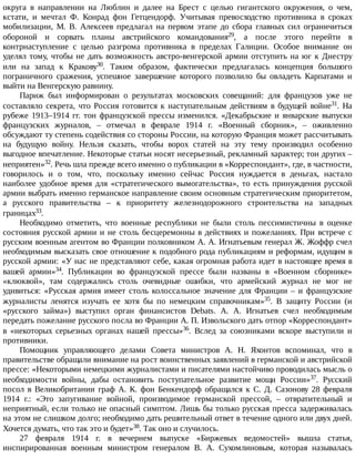 округа	 в	 направлении	 на	 Люблин	 и	 далее	 на	 Брест	 с	 целью	 гигантского	 окружения,	 о	 чем,
кстати,	 и	 мечтал	 Ф.	 Конрад	 фон	 Гетцендорф.	 Учитывая	 превосходство	 противника	 в	 сроках
мобилизации,	 М.	 В.	 Алексеев	 предлагал	 на	 первом	 этапе	 до	 сбора	 главных	 сил	 ограничиться
обороной	 и	 сорвать	 планы	 австрийского	 командования29,	 а	 после	 этого	 перейти	 в
контрнаступление	 с	 целью	 разгрома	 противника	 в	 пределах	 Галиции.	 Особое	 внимание	 он
уделял	тому,	чтобы	не	дать	возможность	австро-венгерской	армии	отступить	на	юг	к	Днестру
или	 на	 запад	 к	 Кракову30.	 Таким	 образом,	 фактически	 предлагалась	 концепция	 большого
пограничного	 сражения,	 успешное	 завершение	 которого	 позволило	 бы	 овладеть	 Карпатами	 и
выйти	на	Венгерскую	равнину.
Париж	 был	 информирован	 о	 результатах	 московских	 совещаний:	 для	 французов	 уже	 не
составляло	секрета,	что	Россия	готовится	к	наступательным	действиям	в	будущей	войне31.	 На
рубеже	1913–1914	гг.	тон	французской	прессы	изменился.	«Декабрьские	и	январские	выпуски
французских	 журналов,	 –	 отмечал	 в	 феврале	 1914	 г.	 «Военный	 сборник»,	 –	 оживленно
обсуждают	ту	степень	содействия	со	стороны	России,	на	которую	Франция	может	рассчитывать
на	 будущую	 войну.	 Нельзя	 сказать,	 чтобы	 ворох	 статей	 на	 эту	 тему	 производил	 особенно
выгодное	впечатление.	Некоторые	статьи	носят	несерьезный,	рекламный	характер;	тон	других	–
неприятен»32.	Речь	шла	прежде	всего	именно	о	публикации	в	«Корреспондант»,	где,	в	частности,
говорилось	 и	 о	 том,	 что,	 поскольку	 именно	 сейчас	 Россия	 нуждается	 в	 деньгах,	 настало
наиболее	 удобное	 время	 для	 «стратегического	 вымогательства»,	 то	 есть	 принуждения	 русской
армии	выбрать	именно	германское	направление	своим	основным	стратегическим	приоритетом,
а	 русского	 правительства	 –	 к	 приоритету	 железнодорожного	 строительства	 на	 западных
границах33.
Необходимо	 отметить,	 что	 военные	 республики	 не	 были	 столь	 пессимистичны	 в	 оценке
состояния	русской	армии	и	не	столь	бесцеремонны	в	действиях	и	пожеланиях.	При	встрече	с
русским	военным	агентом	во	Франции	полковником	А.	А.	Игнатьевым	генерал	Ж.	Жоффр	счел
необходимым	высказать	свое	отношение	к	подобного	рода	публикациям	и	реформам,	идущим	в
русской	армии:	«У	нас	не	представляют	себе,	какая	огромная	работа	идет	в	настоящее	время	в
вашей	 армии»34.	 Публикации	 во	 французской	 прессе	 были	 названы	 в	 «Военном	 сборнике»
«клюквой»,	 там	 содержались	 столь	 очевидные	 ошибки,	 что	 армейский	 журнал	 не	 мог	 не
удивиться:	«Русская	армия	имеет	столь	колоссальное	значение	для	Франции	–	и	французские
журналисты	 ленятся	 изучать	 ее	 хотя	 бы	 по	 немецким	 справочникам»35.	 В	 защиту	 России	 (и
«русского	 займа»)	 выступил	 орган	 финансистов	 Debats.	 А.	 А.	 Игнатьев	 счел	 необходимым
передать	пожелание	русского	посла	во	Франции	А.	П.	Извольского	дать	отпор	«Корреспондант»
в	 «некоторых	 серьезных	 органах	 нашей	 прессы»36.	 Вслед	 за	 союзниками	 вскоре	 выступили	 и
противники.
Помощник	 управляющего	 делами	 Совета	 министров	 А.	 Н.	 Яхонтов	 вспоминал,	 что	 в
правительстве	обращали	внимание	на	рост	воинственных	заявлений	в	германской	и	австрийской
прессе:	«Некоторыми	немецкими	журналистами	и	писателями	настойчиво	проводилась	мысль	о
необходимости	 войны,	 дабы	 остановить	 поступательное	 развитие	 мощи	 России»37.	 Русский
посол	 в	 Великобритании	 граф	 А.	 К.	 фон	 Бенкендорф	 обращался	 к	 С.	 Д.	 Сазонову	 28	 февраля
1914	 г.:	 «Это	 запугивание	 войной,	 производимое	 германской	 прессой,	 –	 отвратительный	 и
неприятный,	если	только	не	опасный	симптом.	Лишь	бы	только	русская	пресса	задерживалась
на	этом	не	слишком	долго;	необходимо	дать	решительный	ответ	в	течение	одного	или	двух	дней.
Хочется	думать,	что	так	это	и	будет»38.	Так	оно	и	случилось.
27	 февраля	 1914	 г.	 в	 вечернем	 выпуске	 «Биржевых	 ведомостей»	 вышла	 статья,
инспирированная	 военным	 министром	 генералом	 В.	 А.	 Сухомлиновым,	 которая	 называлась
 