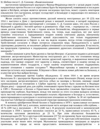 Н.	Шебеко	писал	С.	Д.	Сазонову:	«Вышеозначенные
выступления	приверженцев	эрцгерцога	Франца-Фердинанда	вместе	с	целым	рядом	статей,
направленных	против	России	и	ее	агрессивных	будто	бы	мероприятий,	появившихся	в	последнее
время	 в	 Reichpost,	 которая	 является	 органом	 наследника	 престола,	 может	 служить	 некоторым
показателем	того	настроения,	которое	господствует	в	Бельведере	и	окружающих	его	военных	и
клерикальных	кругах»70.
Желая	 снизить	 накал	 противостояния,	 русский	 министр	 иностранных	 дел	 10	 (23)	 мая
1914	 г.	 выступил	 в	 Думе	 с	 программной	 речью	 о	 внешней	 политике,	 в	 которой	 подчеркнул
отсутствие	непримиримых	противоречий	с	соседями.	С.	Д.	Сазонов	завил,	что	союз	России	с
Францией	и	дружба	с	Англией	крепнут	и	развиваются.	«При	этом,	–	подчеркнул	он,	–	считаю
своим	 долгом	 отметить,	 что	 как	 с	 годами	 исчезло	 беспокойство,	 обнаружившееся	 в	 первые
времена	 существования	 Тройственного	 союза,	 так	 теперь	 надо	 надеяться,	 все	 уже	 могут
спокойно	 относиться	 к	 народившемуся	 позднее	 новому	 сочетанию	 держав,	 именуемому
Тройственным	 согласием.	 Лишенное	 всякой	 агрессивности,	 оно	 только	 поддерживает
необходимое	 равновесие	 в	 Европе	 и,	 как	 мы	 видели	 недавно,	 всегда	 готово	 сотрудничать	 с
Тройственным	 согласием	 в	 общих	 интересах	 сохранения	 мира.	 Принадлежность	 к	 одной
группировке,	разумеется,	не	исключает	добрых	отношений	к	остальным	державам.	В	частности,
мы	 продолжаем	 стремиться	 к	 поддержанию	 давнишних	 дружеских	 отношений	 с	 Германской
империей»71.
Особое	внимание	в	речи	было	уделено	и	Австро-Венгрии:	«Сделанное	недавно	в	делегациях
заявление	 австро-венгерского	 Министерства	 иностранных	 дел	 о	 том,	 что	 отношения	 между
Россией	и	двуединой	монархией	носят	вполне	дружеский	характер,	и	выраженная	министром
надежда,	 что	 таковые	 сохранят	 этот	 характер	 и	 впредь,	 соответствуют	 и	 нашему	 взгляду	 на
взаимоотношения	 обоих	 государств,	 а	 также	 нашему	 искреннему	 желанию	 поддерживать
хорошие	 отношения	 с	 нашими	 соседями»72.	 Миролюбивые	 призывы	 и	 заявления	 русского
министра	остались	неуслышанными.	В	Берлине	и	Вене	готовили	новые	действия	на	Балканах,	и
в	качестве	цели	был	выбран	Белград.
Планы	 провокации	 против	 Сербии	 обсуждались	 12	 июня	 1914	 г.	 во	 время	 встречи
Вильгельма	II	с	эрцгерцогом	Францем-Фердинандом	в	замке	Конопиште	(Чехия),	вскоре	после
чего	 наследник	 австро-венгерского	 престола	 отбыл	 на	 маневры	 в	 Боснию,	 имевшие	 самый
провокационный	 по	 отношению	 к	 Сербии	 характер:	 их	 начало	 было	 назначено	 в	 Видовдан
(Видов	день)	–	траурный	день	для	сербов,	поминавших	героев	битвы	с	турками	на	Косовом	поле
в	 1389	 г.	 Положение	 в	 Боснии	 и	 Герцеговине	 было	 чрезвычайно	 сложным.	 Крестьянство,	 по
преимуществу	сербское,	бедствовало,	между	тем	именно	из	этого	сословия	выходила	активная
часть	местной	интеллигенции,	стремившаяся	получать	образование	в	Белграде	и,	естественно,
ориентировавшаяся	в	культурном	и	политическом	отношении	на	Сербию.	За	30	лет	пребывания
под	властью	Габсбургов	в	конфессиональной	структуре	провинции	произошли	изменения.
К	моменту	приобретения	Веной	Боснии	и	Герцеговины	в	1879	г.	православные	составляли
43	%	населения	(496	тыс.),	католики,	значительная	часть	которых	еще	называла	себя	сербами,	–
18	 %	 (209	 тыс.),	 мусульмане	 –	 39	 %	 (448	 тыс.).	 В	 результате	 политической	 и	 экономической
эмиграции	 к	 1910	 г.	 процент	 мусульман	 снизился	 до	 33	 %,	 православных	 осталось	 43	 %,	 а
количество	 католиков	 увеличилось	 до	 23	 %.	 При	 этом	 абсолютное	 большинство
землевладельцев	(91	%)	и	крестьян-собственников	(57	%)	по-прежнему	были	мусульманами,	а
большинство	 арендаторов	 (74	 %)	 –	 православными.	 77	 %	 крестьян-собственников	 владели
участками	 земли	 менее	 пяти	 гектаров.	 Малоземелье	 провоцировало	 эмиграцию	 за	 пределы
провинции,	 ее	 города	 не	 могли	 предоставить	 возможности	 трудоустройства	 –	 в
 