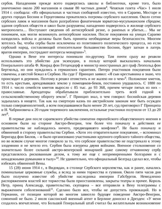 сербов.	 Нападениям	 прежде	 всего	 подверглись	 школы	 и	 библиотеки,	 кроме	 того,	 было
уничтожено	 около	 200	 магазинов	 и	 свыше	 80	 частных	 домов4.	 Чешская	 газета	 «Час»	 1	 июля
1914	г.	сообщала:	«Из	официальных	и	частных	сообщений	известно,	что	в	Сараево,	Мостаре	и
других	городах	Боснии	и	Герцеговины	прокатились	погромы	сербского	населения.	Около	сотни
сербских	лавок	и	магазинов	было	разграблено	фанатичным	хорватско-мусульманским	сбродом;
здания	сербских	обществ	и	школ	были	разрушены;	нападению	подверглось	и	жилище	сербского
митрополита…	 Поступают	 сведения	 об	 антисербской	 резне,	 о	 раненых	 и	 убитых…	 Мы	 не
понимаем,	 как	 могли	 возникнуть	 антисербские	 насилия.	 После	 покушения	 на	 улицах	 Сараево
находились	 войска	 и	 должны	 были	 быть	 приняты	 необходимые	 меры	 безопасности.	 Многим
хотелось	 бы,	 чтобы	 сербы	 были	 исключены	 из	 позитивного	 политического	 процесса,	 но	 если
сербский	 народ,	 составляющий	 относительное	 большинство	 Боснии,	 будет	 загнан	 в	 лагерь
врагов	империи,	пострадают	интересы	монархии»5.
Однако	 в	 Вене	 эти	 интересы	 понимали	 по-другому.	 Там	 почти	 сразу	 же	 решили
использовать	 это	 убийство	 для	 экзекуции,	 в	 пользу	 которой	 высказались	 начальник
Генерального	штаба	Ф.	Конрад	фон	Гетцендорф	и	министр	иностранных	дел	граф	Леопольд	фон
Бертхольд,	 но	 они	 нуждались	 в	 германских	 гарантиях.	 Пятеро	 участников	 покушения	 были
схвачены,	а	шестой	бежал	в	Сербию.	На	суде	Г	Принцип	заявил:	«Я	сын	крестьянина	и	знаю,	что
происходит	в	деревнях.	Поэтому	я	решил	отомстить	и	не	жалею	ни	о	чем»6.	Положение	кметов,
то	 есть	 крестьян,	 арендовавших	 землю	 у	 помещиков-беков,	 постоянно	 ухудшалось.	 С	 1880	 по
1914	 г.	 число	 семейств	 кметов	 выросло	 с	 85	 тыс.	 до	 93	 368,	 причем	 четыре	 пятых	 из	 них	 –
православные.	 Арендаторы	 обрабатывали	 приблизительно	 треть	 всей	 годной	 к
сельскохозяйственному	 обороту	 земли7.	 Г	 Принцип	 знал,	 о	 чем	 говорил:	 боснийская	 деревня
задыхалась	 в	 нищете.	 Так	 как	 на	 смертную	 казнь	 по	 австрийским	 законам	 мог	 быть	 осужден
только	совершеннолетний,	а	всем	покушавшимся	было	менее	20	лет,	суд	приговорил	Г	Принципа
и	Н.	Чабриновича	к	20	годам	тюремного	заключения,	остальные	участники	получили	от	13	до	20
лет8.
В	первые	дни	после	сараевского	убийства	симпатии	европейского	общественного	мнения	в
основном	 были	 на	 стороне	 Австро-Венгрии,	 тем	 более	 что	 поначалу	 в	 действиях	 ее
правительства	 не	 наблюдалось	 ничего,	 предвещавшего	 конфликт9.	 Не	 было	 поначалу	 и
обвинений	в	сторону	правительства	Сербии.	«Хотя	это	отвратительное	покушение,	–	вспоминал
Бернгард	фон	Бюлов,	–	и	было	организовано	участниками	крупного	сербского	тайного	общества,
но	во	всяком	случае	многое	говорило	за	то,	что	сербское	правительство	не	подстрекало	к	этому
злодеянию	 и	 не	 хотело	 его.	 Сербия	 была	 изнурена	 двумя	 войнами.	 Военное	 столкновение	 со
значительно	 более	 сильной	 австро-венгерской	 монархией	 даже	 самому	 отчаянному	 сербу
представлялось	 рискованным	 делом,	 к	 тому	 же	 еще	 с	 непримиренными	 болгарами	 и	 с
ненадежными	румынами	в	тылу»10.	Не	удивительно,	что	официальный	Белград	сделал	все,	чтобы
избежать	обвинений	Вены.
15	(28)	июня	1914	г.,	в	Видовдан,	в	столице	Сербского	королевства,	как	и	ранее,	начались
поминальные	церковные	службы,	а	вслед	за	ними	торжества	и	гуляния.	Около	пяти	часов	дня
было	 получено	 известие	 об	 убийстве	 наследника	 империи	 Габсбургов.	 Немедленно
распоряжением	властей	все	торжества	были	приостановлены,	закрыты	театры	и	прочее.	Король
Петр,	 принц	 Александр,	 правительство,	 скупщина	 –	 все	 отправили	 в	 Вену	 телеграммы	 с
выражением	 соболезнований11.	 Сделано	 было	 все,	 чтобы	 не	 допустить	 провокаций.	 Но	 в
Германии,	 от	 позиции	 которой	 во	 многом	 зависело	 будущее	 поведение	 Австро-Венгрии,
сомнений	не	было.	2	июля	саксонский	военный	агент	в	Берлине	доносил	в	Дрезден:	«У	меня
создалось	впечатление,	что	Большой	Генеральный	штаб	считал	бы	желательным	возникновение
 