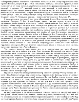 Было	принято	решение	о	секретной	подготовке	к	войне,	после	чего	кайзер	отправился	на	яхте	к
берегам	Норвегии,	канцлер	Т.	фон	Бетман-Гольвег	ушел	в	отпуск,	а	остальные	вернулись	к	своим
обязанностям.	С	5	по	22	июля	немцы	действительно	активно	переводили	свои	ценные	бумаги	за
границей	 в	 наличность37.	 Морской	 министр,	 участвовавший	 в	 этой	 встрече,	 в	 своих
воспоминаниях	 дает	 весьма	 двусмысленное	 описание	 ее	 итогов:	 «На	 этом	 совещании	 было
решено	 избегать	 мероприятий,	 которые	 могли	 бы	 возбудить	 политические	 толки	 или	 вызвать
особые	расходы.	Затем,	по	совету	канцлера,	кайзер	отправился	в	ранее	намеченную	поездку	по
Северному	морю»38.	«Теперь	или	никогда»,	–	подвел	итог	случившемуся	Вильгельм	II39.
6	июля,	то	есть	на	следующий	день	после	обращения	в	Берлин,	Вена	получила	заверения	в
поддержке	 Германии.	 Т.	 фон	 Бетман-Гольвег	 заявил:	 «Австрия	 должна	 решить,	 что	 ей
предпринять,	чтобы	выяснить	отношения	с	Сербией;	но	каково	бы	ни	было	решение	Австрии,
она	может	полностью	рассчитывать	на	то,	что	Германия	будет	стоять	на	ее	стороне	в	качестве
союзника»40.	 После	 этого	 поворот	 в	 сторону	 жестких	 и	 энергичных	 действий	 был	 во	 многом
предопределен.	Правда,	австрийцы	еще	колебались,	и	амплитуда	этих	колебаний	определялась
борьбой	 между	 министром	 иностранных	 дел	 графом	 Л.	 фон	 Бертхольдом,	 опасавшимся
осложнений,	которые	вызовет	большая	война,	и	Ф.	Конрадом	фон	Гетцендорфом	при	том,	что
сам	 император	 отнюдь	 не	 был	 настроен	 воинственно.	 Противником	 войны	 с	 Сербией	 и
предоставления	ей	заранее	неприемлемого	ультиматума	был	глава	правительства	Венгрии	граф
Иштван	 Тиса,	 однако	 и	 он	 изменил	 свое	 решение	 после	 ответа,	 полученного	 из	 Берлина.
Условием	 своего	 согласия	 И.	 Тиса	 поставил	 неприсоединение	 какой-либо	 части	 сербской
территории	 к	 монархии.	 Проводя	 политику	 мадьяризации	 славян	 и	 румын,	 он	 вовсе	 не	 желал
увеличивать	их	количество	в	Австро-Венгрии.
Что	 касается	 министра	 иностранных	 дел,	 он	 с	 удовольствием	 дал	 такое	 обещание,
рассчитывая,	 что	 после	 победы	 его	 легко	 будет	 нарушить.	 По	 австрийским	 планам	 Сербия
должна	 была	 быть	 сокрушена	 и	 ее	 существованию	 в	 качестве	 крупной	 балканской	 державы
положен	конец.	Ее	южные	территории	предполагалось	разделить	между	Болгарией	и	Албанией,
а	ядро	Сербского	государства	превратить	в	австрийский	протекторат.	Л.	фон	Бертхольд	надеялся,
что	 при	 самом	 тяжелом	 исходе	 дела	 ему	 удастся	 добиться	 локализации	 австро-сербского
конфликта.	Это	означало,	что	австрийская	дипломатия	должна	была	выиграть	как	минимум	три
недели	 для	 мобилизации	 своей	 армии,	 чтобы	 та	 могла	 молниеносно	 сокрушить	 Сербию	 и
сосредоточиться	 на	 русской	 границе.	 В	 этом	 случае	 Россия,	 по	 мнению	 австрийцев,
воздержалась	бы	от	выступления.	Таким	несколько	экстравагантным	способом	Л.	фон	Бертхольд
готов	был	спасти	всеобщий	мир41.
Идеальные	результаты	своих	действий	министр	изложил	в	докладе	Францу-Иосифу	от	14
июля:	 «Выработанное	 сегодня	 содержание	 ноты,	 отправляемой	 в	 Белград,	 таково,	 что	 следует
рассчитывать	 на	 вероятный	 вооруженный	 конфликт.	 Но	 если	 Сербия	 уступит	 и	 примет	 наши
условия,	 то	 это	 явится	 не	 только	 глубоким	 унижением	 для	 королевства	 и	 одновременно
падением	 русского	 престижа	 на	 Балканах,	 но	 даст	 еще	 нам	 и	 известные	 гарантии,	 чтобы
задушить	великосербские	козни	на	нашей	территории»42.	Судя	по	многочисленным	донесениям
послов	 Англии,	 Франции,	 России	 и	 Италии	 в	 Вене,	 накануне	 вручения	 ультиматума	 Сербии
правящие	круги	Австро-Венгрии	были	уверены,	что	Россия	не	посмеет	вмешаться	в	конфликт.	В
этом	мнении	их	активно	поддерживали	немцы43.
Оттокар	фон	Чернин,	в	это	время	посланник	в	Румынии,	считал,	что	австрийский	министр
иностранных	дел	не	сомневался	–	война	с	Сербией,	безусловно,	вызовет	войну	с	Россией,	но	и
это	не	останавливало	его	при	условии	безоговорочной	поддержки	со	стороны	Германии44.	Ведь
она	гарантировала	быструю	и	легкую	победу,	а	не	длительную	и	тяжелую	войну.	О.	фон	Чернин
 