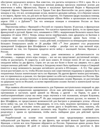 обострение	ирландского	вопроса.	Как	известно,	эти	расчеты	потерпели	в	1914	г.	крах.	Но	и	в
1914,	 и	 в	 1915,	 и	 в	 1916	 гг.	 германская	 военная	 разведка	 прилагала	 огромные	 усилия	 для
вовлечения	 в	 войну	 Афганистана,	 Персии	 и	 мусульман	 Британской	 Индии	 и	 Французской
Северной	Африки.	Германский	посол	в	Турции	Ганс	фон	Вангенгейм	так	долго	уверял	своего
монарха	в	том,	что	все,	исповедующие	ислам,	являются	друзьями	кайзера,	что	в	Берлине	начали
в	это	верить.	Кроме	того,	ни	для	кого	не	было	секретом,	что	Германия	щедро	оказывала	помощь
оружием	 и	 деньгами	 ирландским	 революционерам	 «Шинн	 Фейн»	 в	 организации	 восстания	 в
апреле	 1916	 г.	 в	 Дублине76.	 Так	 что	 немецкая	 позиция	 в	 отношении	 России	 не	 была
избирательной.
Перспектива	войны	с	Францией	и	Россией	не	страшила	Берлин.	И	русская,	и	французская
армии	еще	не	закончили	свое	вооружение.	Что	касается	германского	флота,	то	он	превосходил
французский	и	русский.	Кроме	того,	начавшаяся	в	1909	г.	модернизация	Кильского	канала	была
завершена	 24	 июня	 1914	 г.	 Теперь	 немцы	 могли	 перебрасывать	 свои	 дредноуты	 из	 Балтики	 в
Северное	 море	 по	 внутренним	 коммуникациям77.	 Германская	 армия	 была	 готова	 к
осуществлению	«плана	Шлиффена»	–	плана	действий,	основанного	на	меморандуме	начальника
Большого	 Генерального	 штаба	 от	 28	 декабря	 1905	 г.78	 Этот	 документ	 стал	 результатом
проведенной	 Альфредом	 фон	 Шлиффеном	 в	 ноябре	 –	 декабре	 того	 же	 года	 военной	 игре,
основанной	 на	 том,	 что	 Германии	 придется	 вести	 войну	 с	 коалицией	 Англии,	 Франции	 и
России.
«Хотя	 невероятна	 или,	 лучше	 сказать,	 даже	 невозможна	 в	 действительности	 эта
обстановка,	 –	 подводил	 итоги	 игры	 генерал,	 –	 все	 же	 она	 представляет	 достаточный	 интерес,
чтобы	 ее	 рассмотреть.	 В	 сущности,	 в	 ней	 мало	 нового.	 В	 течение	 почти	 20	 лет	 мы	 живем	 в
ожидании	войны	на	два	фронта.	Сорок	лет	уж	как	все	более	и	более	нас	уверяют,	что	к	двум
театрам	военных	действий	–	Восточному	и	Западному	может	быть	прибавлен	теперь	и	Северный
(имеется	 в	 виду	 возможность	 высадки	 английского	 десанта	 в	 Ютландии.	 –	 А.	 О.).	 Уже	 давно
нельзя	рассчитывать	на	то,	чтобы	Италия	оказала	нам	существенную	поддержку	и	удержала	бы	в
пограничных	Альпах	значительную	часть	сил	Франции.	На	другом	фронте	можно	рассчитывать,
как	это	принималось	и	раньше,	что	Австрия	примет	на	себя	часть	вооруженных	сил	России.	При
этих	условиях	мы	должны	считаться	со	всеми	вооруженными	силами	Франции,	не	рассчитывая
на	удержание	части	их	Италией,	со	всеми	европейскими	силами	Англии	и	значительной	частью
русских	сил»79.
Игра	выявила	абсолютную	невозможность	для	Германии	наступательных	операций	на	двух
стратегических	 направлениях	 одновременно:	 «Если	 нам	 действовать	 активно	 против	 обоих
противников	 и	 наступать	 одной	 армией	 на	 Москву,	 а	 другой	 –	 на	 Париж,	 то	 даже	 в
наиблагоприятнейшем	 случае	 мы	 очень	 скоро	 очутимся	 в	 том	 положении,	 которое	 Клаузевиц
называет	 стратегическим	 параличом»80.	 Из	 двух	 направлений	 именно	 русское,	 по	 мнению	 А.
фон	 Шлиффена,	 не	 предоставляло	 возможностей	 для	 быстрого	 и	 решающего	 успеха:	 «Нельзя
вести	 войну	 так,	 как	 это	 было	 в	 Маньчжурии,	 то	 есть	 гнать	 медленно	 противника	 от	 одной
позиции	 к	 другой,	 месяцами	 лежать	 друг	 против	 друга	 в	 бездействии,	 пока,	 наконец,	 оба
измученных	 противника	 не	 решатся	 заключить	 мир.	 Надобно	 в	 возможно	 скорейший	 срок
разделаться	 с	 одним	 из	 противников,	 чтобы	 иметь	 свободные	 руки	 для	 действий	 против
другого»81.
Разработанный	 на	 основе	 этих	 положений	 план	 предусматривал	 возможность
победоносной	 для	 Берлина	 войны	 на	 два	 фронта,	 при	 которой	 вначале	 будет	 разгромлена
Франция,	 а	 потом	 вся	 сила	 Германии	 обрушится	 на	 Россию.	 Германская	 армия	 должна	 была
использовать	 примерно	 40	 дней	 от	 начала	 мобилизации	 (которые,	 по	 расчетам	 А.	 фон
 