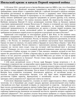 Июльский	кризис	и	начало	Первой	мировой	войны	
3	(16)	июля	1914	г.	русский	посол	в	Австро-Венгрии	известил	МИД	о	том,	что	в	ближайшее
время	 правительство	 Дунайской	 монархии	 намеревается	 выступить	 в	 Белграде	 с	 особыми
требованиями,	связав	вопрос	о	сараевском	убийстве	с	сербской	агитацией	в	пределах	империи.
Австрийцы	 рассчитывали	 на	 невмешательство	 России	 и	 поддержку	 своих	 южнославянских
подданных.	 Император	 Николай	 II	 отреагировал	 на	 это	 сообщение	 следующим	 образом:	 «По-
моему,	 никаких	 требований	 одно	 государство	 предъявлять	 не	 должно	 другому,	 если,	 конечно,
оно	 не	 решилось	 на	 войну»1.	 Его	 оценка	 оказалась	 верной.	 По	 свидетельству	 генерала	 В.	 Н.
Воейкова	 император	 Николай	 II	 считал	 активизацию	 политики	 Вены	 на	 Балканах	 прямым
следствием	провокационной	позиции	Вильгельма	II:	«Одним	из	оснований	для	такого	мнения
государя	 служили	 донесения,	 в	 которых	 явно	 указывалось	 на	 подготовку	 мобилизации
германской	 промышленности;	 из	 коммерческих	 же	 кругов	 в	 течение	 первой	 половины	 года
поступали	 сведения	 о	 весьма	 интенсивной	 работе	 по	 приобретению	 Германией	 сырья	 и
требовании	ею	возможно	скорой	уплаты	по	кредитам	за	различные	поставки	в	Россию»2.
Германский	 статс-секретарь	 по	 иностранным	 делам	 Г	 фон	 Ягов,	 не	 без	 влияния	 своих
ближайших	 сотрудников	 А.	 Циммермана	 и	 В.	 фон	 Штумма,	 предполагал,	 что	 изолированный
конфликт	на	Балканах	вполне	возможен.	Россия,	по	мнению	германских	дипломатов,	не	хотела
войны,	 а	 без	 России,	 по	 немецким	 расчетам,	 английское	 выступление	 было	 невозможным.
Однако	это	вовсе	не	означало,	что	угроза	войны	в	будущем	не	пугала	Вену	и	Берлин.	Г	фон	Ягов
опасался,	 что	 миролюбие	 России	 изменится	 с	 выполнением	 военных	 программ:	 «Тогда	 она
сокрушит	 нас	 числом	 своих	 солдат;	 тогда	 она	 построит	 свой	 Балтийский	 флот	 и	 железные
дороги»3.	Очевидно,	что	это	и	стало	основной	причиной	появления	самых	жестких	обвинений
по	отношению	к	Сербии,	которые,	по	словам	Э.	Грея,	являлись	«выводом,	который	не	мог	быть
принят	без	доказательства»4.	В	Вене	и	Берлине	вряд	ли	могли	сомневаться:	Петербург	не	хотел
войны	и	не	мог	допустить	разгрома	Сербии.	Русский	МИД	ясно	дал	понять	это	еще	во	время
предшествующих	 кризисов	 на	 Балканах5.	 Россия	 стояла	 перед	 неразрешимой	 задачей,	 и	 все
последующие	события	доказали	это.
5	 (18)	 июля	 австрийский	 посол	 в	 России	 граф	 Фридрих	 Сапари	 встретился	 с	 С.	 Д.
Сазоновым	и	поручился	ему	«за	миролюбие	своего	правительства».	Тем	не	менее	поступавшие	в
русский	МИД	сообщения	вызывали	опасения.	С.	Д.	Сазонов	оказался	перед	сложной	дилеммой:
демарш	в	Вене	с	советом	воздержаться	от	военных	действий	против	Сербии	мог	быть	истолкован
как	угроза	и	только	ухудшить	обстановку.	Тем	не	менее	9	(22)	июля	русскому	послу	в	Австро-
Венгрии	 была	 отправлена	 телеграмма:	 «Благоволите	 дружески,	 но	 настойчиво	 указать	 на
опасные	 последствия	 выступления	 Австрии,	 если	 оно	 будет	 иметь	 неприемлемый	 для
достоинства	 Сербии	 характер.	 Французскому	 и	 английскому	 послам	 в	 Вене	 поручается
преподать	советы	умеренности»6.	Дружеские	советы	не	помогли.
9	(22)	июля	«Биржевые	ведомости»,	ссылаясь	на	своего	корреспондента	в	Вене,	сообщили
читателям,	 что	 в	 ближайшие	 дни	 следует	 ожидать	 вручение	 австро-венгерской	 ноты	 Сербии:
«Австрийская	нота	будет	вежливой	по	форме,	но	энергичной	по	существу…	Австрийская	нота
будет	носить	ультимативный	характер,	причем	Сербии	будет	дано	48	часов	для	ответа»7.	В	шесть
часов	вечера	23	июля	австрийский	посол	в	Белграде	барон	В.	Гизль	фон	Гизленген	предъявил
сербскому	правительству	ультиматум	неслыханной	жесткости,	принятие	которого	нарушило	бы
сербский	суверенитет8.	Этот	документ	получил	безусловное	одобрение	со	стороны	германской
дипломатии	и	общественного	мнения.	С	юридической	точки	зрения,	требования	Вены	выглядели
 