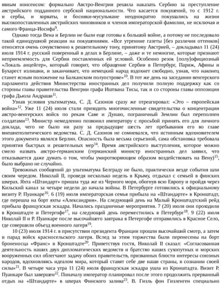 явным	 нонсенсом:	 формально	 Австро-Венгрия	 решила	 наказать	 Сербию	 за	 преступление
австрийского	 подданного	 сербской	 национальности.	 Что	 касается	 покушений,	 то	 с	 1912	 г.
и	 сербы,	 и	 хорваты,	 и	 босняки-мусульмане	 неоднократно	 покушались	 на	 жизни
высокопоставленных	австрийских	чиновников	и	членов	императорской	фамилии,	не	исключая	и
самого	Франца-Иосифа9.
Однако	тогда	Вена	и	Берлин	не	были	еще	готовы	к	большой	войне,	а	потому	не	последовало
такой	 единодушной	 реакции	 на	 покушениями.	 «Все	 утренние	 газеты	 [без	 различия	 оттенков]
относятся	очень	сочувственно	к	решительному	тону,	принятому	Австрией,	–	докладывал	11	(24)
июля	1914	г.	русский	поверенный	в	делах	в	Берлине,	–	даже	и	те	немногие,	которые	признают
неприемлемость	 для	 Сербии	 поставленных	 ей	 условий.	 Особенно	 резок	 [полу]официозный
«Локаль	 анцейгер»,	 который	 говорит,	 что	 обращение	 Сербии	 в	 Петербург,	 Париж,	 Афины	 и
Бухарест	 излишни,	 и	 заканчивает,	 что	 немецкий	 народ	 вздохнет	 свободно,	 узнав,	 что	 наконец
станет	ясным	положение	на	Балканском	полуострове»10.	В	тот	же	день	на	заседании	венгерского
парламента	 действия	 Министерства	 иностранных	 дел	 получили	 полную	 поддержку	 как	 со
стороны	главы	правительства	Венгрии	графа	Иштвана	Тисы,	так	и	со	стороны	главы	оппозиции
графа	Дьюла	Андраши11.
Узнав	 условия	 ультиматума,	 С.	 Д.	 Сазонов	 сразу	 же	 отреагировал:	 «Это	 –	 европейская
война»12.	 Уже	 11	 (24)	 июля	 стали	 приходить	 многочисленные	 свидетельства	 о	 концентрации
австро-венгерских	 войск	 по	 рекам	 Саве	 и	 Дунаю,	 пограничный	 Землин	 был	 переполнен
солдатами13.	 Министр	 немедленно	 позвонил	 императору	 с	 просьбой	 принять	 его	 для	 личного
доклада,	 чего	 не	 было	 ни	 разу	 за	 предыдущие	 шесть	 лет	 пребывания	 его	 во	 главе
внешнеполитического	 ведомства.	 С.	 Д.	 Сазонов	 не	 сомневался,	 что	 истинным	 вдохновителем
этого	документа	являлся	Берлин.	Опасность	была	весьма	серьезной,	сама	обстановка	требовала
принятия	 быстрых	 и	 решительных	 мер14.	 Время	 австрийского	 выступления,	 которое	 можно
смело	 назвать	 австро-германским	 (германский	 министр	 иностранных	 дел	 заявил,	 что
отказывается	 даже	 думать	 о	 том,	 чтобы	 умиротворяющим	 образом	 воздействовать	 на	 Вену)15,
было	выбрано	не	случайно.
Тревожных	сообщений	до	ультиматума	Белграду	не	было,	практически	везде	события	шли
своим	 чередом.	 Николай	 II,	 проведя	 несколько	 недель	 в	 Крыму,	 отдыхал	 с	 семьей	 в	 финских
шхерах.	Яхта	«Штандарт»	пришла	туда	же	из	Черного	моря,	обогнув	всю	Европу	и	пройдя	через
Кильский	канал	за	четыре	недели	до	начала	войны.	В	Петербурге	готовились	к	официальному
визиту	Р.	Пуанкаре16.	6	(19)	июля	императорская	семья	прибыла	на	«Штандарте»	в	Кронштадт,
где	перешла	на	борт	яхты	«Александрия».	На	следующий	день	на	Малый	Кронштадтский	рейд
прибыла	французская	эскадра.	Начались	праздничные	мероприятия.	7	(20)	июля	они	проходили
в	 Кронштадте	 и	 Петергофе17,	 на	 следующий	 день	 переместились	 в	 Петербург18.	 9	 (22)	 июля
Николай	II	и	Р.	Пуанкаре	после	высочайшего	завтрака	в	Петергофе	отправились	в	Красное	Село,
где	совершили	объезд	военного	лагеря19.
10	(23)	июля	1914	г.	в	присутствии	президента	Франции	прошли	высочайший	смотр,	а	затем
и	 парад	 войск	 красносельского	 лагеря.	 Вслед	 за	 этим	 торжества	 были	 перенесены	 на	 борт
броненосца	 «Франс»	 в	 Кронштадте20.	 Приветствуя	 гостя,	 Николай	 II	 сказал:	 «Согласованная
деятельность	 наших	 двух	 дипломатических	 ведомств	 и	 братство	 наших	 сухопутных	 и	 морских
вооруженных	сил	облегчают	задачу	обоих	правительств,	призванных	блюсти	интересы	союзных
народов,	вдохновляясь	идеалом	мира,	который	ставят	себе	две	наши	страны,	в	сознании	своей
силы»21.	В	четыре	часа	утра	11	(24)	июля	французская	эскадра	ушла	из	Кронштадта.	Визит	Р.
Пуанкаре	был	завершен22.	Поначалу	император	планировал	после	этого	продолжить	прерванный
отдых	 на	 «Штандарте»	 в	 шхерах	 Финского	 залива23.	 В.	 Гизль	 фон	 Гизленген	 специально
 