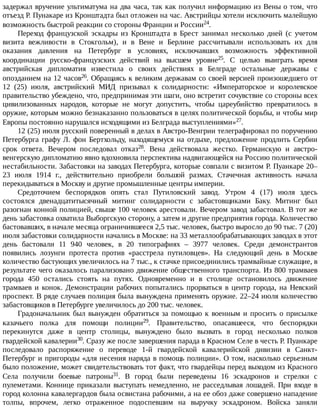 задержал	вручение	ультиматума	на	два	часа,	так	как	получил	информацию	из	Вены	о	том,	что
отъезд	Р.	Пунакаре	из	Кронштадта	был	отложен	на	час.	Австрийцы	хотели	исключить	малейшую
возможность	быстрой	реакции	со	стороны	Франции	и	России24.
Переход	 французской	 эскадры	 из	 Кронштадта	 в	 Брест	 занимал	 несколько	 дней	 (с	 учетом
визита	 вежливости	 в	 Стокгольм),	 и	 в	 Вене	 и	 Берлине	 рассчитывали	 использовать	 их	 для
оказания	 давления	 на	 Петербург	 в	 условиях,	 исключавших	 возможность	 эффективной
координации	 русско-французских	 действий	 на	 высшем	 уровне25.	 С	 целью	 выиграть	 время
австрийская	 дипломатия	 известила	 о	 своих	 действиях	 в	 Белграде	 остальные	 державы	 с
опозданием	на	12	часов26.	Обращаясь	к	великим	державам	со	своей	версией	произошедшего	от
12	 (25)	 июля,	 австрийский	 МИД	 призывал	 к	 солидарности:	 «Императорское	 и	 королевское
правительство	убеждено,	что,	предпринимая	эти	шаги,	оно	встретит	сочувствие	со	стороны	всех
цивилизованных	 народов,	 которые	 не	 могут	 допустить,	 чтобы	 цареубийство	 превратилось	 в
оружие,	которым	можно	безнаказанно	пользоваться	в	целях	политической	борьбы,	и	чтобы	мир
Европы	постоянно	нарушался	исходящими	из	Белграда	выступлениями»27.
12	(25)	июля	русский	поверенный	в	делах	в	Австро-Венгрии	телеграфировал	по	поручению
Петербурга	графу	Л.	фон	Бертхольду,	находящемуся	на	отдыхе,	предложение	продлить	Сербии
срок	 ответа.	 Вечером	 последовал	 отказ28.	 Вена	 действовала	 жестко.	 Германскую	 и	 австро-
венгерскую	дипломатию	явно	вдохновила	перспектива	надвигающейся	на	Россию	политической
нестабильности.	Забастовки	на	заводах	Петербурга,	которые	совпали	с	визитом	Р.	Пуанкаре	20–
23	 июля	 1914	 г.,	 действительно	 приобрели	 большой	 размах.	 Стачечная	 активность	 начала
перекидываться	в	Москву	и	другие	промышленные	центры	империи.
Средоточием	 беспорядков	 опять	 стал	 Путиловский	 завод.	 Утром	 4	 (17)	 июля	 здесь
состоялся	 двенадцатитысячный	 митинг	 солидарности	 с	 забастовщиками	 Баку.	 Митинг	 был
разогнан	конной	полицией,	свыше	100	человек	арестовали.	Вечером	завод	забастовал.	В	тот	же
день	забастовка	охватила	Выборгскую	сторону,	а	затем	и	другие	предприятия	города.	Количество
бастовавших,	в	начале	месяца	ограничившееся	2,5	тыс.	человек,	быстро	выросло	до	90	тыс.	7	(20)
июля	забастовки	солидарности	начались	в	Москве:	на	33	металлообрабатывающих	заводах	в	этот
день	 бастовали	 11	 940	 человек,	 в	 20	 типографиях	 –	 3977	 человек.	 Среди	 демонстрантов
появились	 лозунги	 протеста	 против	 «расстрела	 путиловцев».	 На	 следующий	 день	 в	 Москве
количество	бастующих	увеличилось	на	7	тыс.,	к	стачке	присоединились	трамвайные	служащие,	в
результате	чего	оказалось	парализовано	движение	общественного	транспорта.	Из	800	трамваев
города	 450	 остались	 стоять	 на	 путях.	 Одновременно	 и	 в	 столице	 остановилось	 движение
трамваев	 и	 конок.	 Демонстрации	 рабочих	 попытались	 прорваться	 в	 центр	 города,	 на	 Невский
проспект.	В	ряде	случаев	полиция	была	вынуждена	применять	оружие.	22–24	июля	количество
забастовщиков	в	Петербурге	увеличилось	до	200	тыс.	человек.
Градоначальник	был	вынужден	обратиться	за	помощью	к	военным	и	просить	о	присылке
казачьего	 полка	 для	 помощи	 полиции29.	 Правительство,	 опасавшееся,	 что	 беспорядки
перекинутся	 даже	 в	 центр	 столицы,	 вынуждено	 было	 вызвать	 в	 город	 несколько	 полков
гвардейской	кавалерии30.	Сразу	же	после	завершения	парада	в	Красном	Селе	в	честь	Р.	Пуанкаре
последовало	 распоряжение	 о	 переводе	 1-й	 гвардейской	 кавалерийской	 дивизии	 в	 Санкт-
Петербург	и	пригороды	«для	несения	наряда	в	помощь	полиции».	О	том,	насколько	серьезным
было	положение,	может	свидетельствовать	тот	факт,	что	гвардейцы	перед	выходом	из	Красного
Села	 получили	 боевые	 патроны31.	 В	 город	 были	 переведены	 16	 эскадронов	 и	 стрелки	 с
пулеметами.	Коннице	приказали	выступать	немедленно,	не	расседлывая	лошадей.	При	входе	в
город	колонна	кавалергардов	была	освистана	рабочими,	а	на	ее	обоз	даже	совершено	нападение
толпы,	 впрочем,	 легко	 отраженное	 подоспевшим	 на	 выручку	 эскадроном.	 Войска	 заняли
 