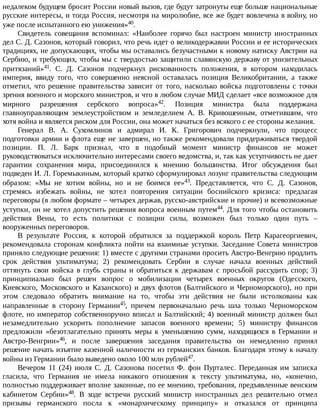 недалеком	будущем	бросит	России	новый	вызов,	где	будут	затронуты	еще	больше	национальные
русские	интересы,	и	тогда	Россия,	несмотря	на	миролюбие,	все	же	будет	вовлечена	в	войну,	но
уже	после	испытанного	ею	унижения»40.
Свидетель	 совещания	 вспоминал:	 «Наиболее	 горячо	 был	 настроен	 министр	 иностранных
дел	С.	Д.	Сазонов,	который	говорил,	что	речь	идет	о	великодержавии	России	и	ее	исторических
традициях,	не	допускающих,	чтобы	мы	оставались	безучастными	к	новому	натиску	Австрии	на
Сербию,	и	требующих,	чтобы	мы	с	твердостью	защитили	славянскую	державу	от	унизительных
притязаний»41.	 С.	 Д.	 Сазонов	 подчеркнул	 рискованность	 положения,	 в	 котором	 находилась
империя,	 ввиду	 того,	 что	 совершенно	 неясной	 оставалась	 позиция	 Великобритании,	 а	 также
отметил,	что	решение	правительства	зависит	от	того,	насколько	войска	подготовлены	с	точки
зрения	военного	и	морского	министров,	и	что	в	любом	случае	МИД	сделает	«все	возможное	для
мирного	 разрешения	 сербского	 вопроса»42.	 Позиция	 министра	 была	 поддержана
главноуправляющим	 землеустройством	 и	 земледелием	 А.	 В.	 Кривошеиным,	 отметившим,	 что
хотя	война	и	является	риском	для	России,	она	может	начаться	без	всякого	с	ее	стороны	желания.
Генерал	 В.	 А.	 Сухомлинов	 и	 адмирал	 И.	 К.	 Григорович	 подчеркнули,	 что	 процесс
подготовки	армии	и	флота	еще	не	завершен,	но	также	рекомендовали	придерживаться	твердой
позиции.	 П.	 Л.	 Барк	 признал,	 что	 в	 подобный	 момент	 министр	 финансов	 не	 может
руководствоваться	исключительно	интересами	своего	ведомства,	и,	так	как	уступчивость	не	дает
гарантии	 сохранения	 мира,	 присоединился	 к	 мнению	 большинства.	 Итог	 обсуждения	 был
подведен	И.	Л.	Горемыкиным,	который	кратко	сформулировал	лозунг	правительства	следующим
образом:	 «Мы	 не	 хотим	 войны,	 но	 и	 не	 боимся	 ее»43.	 Представляется,	 что	 С.	 Д.	 Сазонов,
стремясь	 избежать	 войны,	 не	 хотел	 повторения	 ситуации	 боснийского	 кризиса:	 предлагая
переговоры	(в	любом	формате	–	четырех	держав,	русско-австрийские	и	прочие)	и	всевозможные
уступки,	он	не	хотел	допустить	решения	вопроса	военным	путем44.	Для	того	чтобы	остановить
действия	 Вены,	 то	 есть	 политики	 с	 позиции	 силы,	 возможен	 был	 только	 один	 путь	 –
вооруженных	переговоров.
В	 результате	 Россия,	 к	 которой	 обратился	 за	 поддержкой	 король	 Петр	 Карагеоргиевич,
рекомендовала	сторонам	конфликта	пойти	на	взаимные	уступки.	Заседание	Совета	министров
приняло	следующие	решения:	1)	вместе	с	другими	странами	просить	Австро-Венгрию	продлить
срок	 действия	 ультиматума;	 2)	 рекомендовать	 Сербии	 в	 случае	 начала	 военных	 действий
оттянуть	 свои	 войска	 в	 глубь	 страны	 и	 обратиться	 к	 державам	 с	 просьбой	 рассудить	 спор;	 3)
принципиально	 был	 решен	 вопрос	 о	 мобилизации	 четырех	 военных	 округов	 (Одесского,
Киевского,	 Московского	 и	 Казанского)	 и	 двух	 флотов	 (Балтийского	 и	 Черноморского),	 но	 при
этом	 следовало	 обратить	 внимание	 на	 то,	 чтобы	 эти	 действия	 не	 были	 истолкованы	 как
направленные	 в	 сторону	 Германии45,	 причем	 первоначально	 речь	 шла	 только	 Черноморском
флоте,	но	император	собственноручно	вписал	и	Балтийский;	4)	военный	министр	должен	был
незамедлительно	 ускорить	 пополнение	 запасов	 военного	 времени;	 5)	 министру	 финансов
предложили	 «безотлагательно	 принять	 меры	 к	 уменьшению	 сумм,	 находящихся	 в	 Германии	 и
Австро-Венгрии»46,	 и	 после	 завершения	 заседания	 правительства	 он	 немедленно	 принял
решение	начать	изъятие	казенной	наличности	из	германских	банков.	Благодаря	этому	к	началу
войны	из	Германии	было	выведено	около	100	млн	рублей47.
Вечером	 11	 (24)	 июля	 С.	 Д.	 Сазонова	 посетил	 Ф.	 фон	 Пурталес.	 Переданная	 им	 записка
гласила,	 что	 Германия	 не	 имела	 никакого	 отношения	 к	 тексту	 ультиматума,	 но,	 «конечно,
полностью	поддерживает	вполне	законные,	по	ее	мнению,	требования,	предъявленные	венским
кабинетом	 Сербии»48.	 В	 ходе	 встречи	 русский	 министр	 иностранных	 дел	 решительно	 отмел
призывы	 германского	 посла	 к	 «монархическому	 принципу»	 и	 отказался	 от	 принципа
 