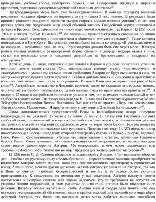 проводились	 учебные	 сборы,	 пристрелка	 оружия,	 шли	 минирование	 подходов	 к	 морским
крепостям,	подготовка	сухопутных	укреплений	к	военным	действиям58.
Экстраординарные	 меры	 были	 уже	 безальтернативными.	 В	 войсках	 ощущался	 большой
некомплект	 младших	 офицеров	 по	 мирному	 штату	 –	 около	 3	 тыс.	 человек.	 В	 результате	 было
принято	решение	немедленно	провести	выпуск	старших	классов	военных	училищ59.	В	эти	дни
русская	армия	еще	продолжала	жить	своей	обычной	жизнью.	Гвардейский	корпус,	стоявший	в
лагерях	в	Красном	Селе,	занимался	рутинной	подготовкой	к	маневрам	под	Нарвой.	12	(25)	июля
1914	 г.	 в	 лагеря	 прибыл	 Николай	 II60,	 по	 окончании	 правительственного	 совещания	 он	 лично
поздравил	пажей	и	юнкеров	с	производством	в	офицеры	и	вернулся	в	столицу61.	Та	же	картина
повторилась	и	в	Петербурге.	Выпускники	училищ	были	вызваны	ко	дворцу.	«В	училищах	ничего
не	ожидали,	–	вспоминал	один	из	них,	–	производство	должно	быть	еще	через	месяц.	Юнкера
разных	 училищ	 толпами,	 в	 разнообразной	 форме,	 спешили	 к	 дворцу.	 Государь	 вышел	 к	 ним,
сказал	 им	 несколько	 слов	 о	 нападении	 австрийцев	 на	 братьев-славян	 и	 поздравил	 их
офицерами»62.
В	тот	же	день,	25	июля,	австрийские	дипломаты	в	Париже	и	Лондоне	попытались	уточнить
позицию	 своего	 правительства.	 Они	 подчеркивали	 разницу	 между	 «ультиматумом»	 и
«выступлением»	с	указанием	срока,	и	«если	требования	Австрии	не	будут	выполнены	в	срок,	то
австро-венгерское	правительство	прервет	с	Сербией	дипломатические	сношения	и	приступит	к
военным	приготовлениями,	но	не	к	операциям».	Николай	II	оценил	это	просто	и	верно:	«Игра
слов»63.	Австрийское	посольство	в	Лондоне,	впрочем,	также	не	скрывало	этого,	давая	понять,
что	ультиматум	Сербии	направлялся	с	целью	вызвать	отказ	ее	правительства	принять	его64.	 В
полдень	25	июля	в	австрийском	посольстве	узнали	о	том,	что	возможен	положительный	ответ
сербского	правительства.	Этот	слух	был	передан	В.	Гизлю	фон	Гизленгену	журналистом	Wiener
Telegraphen-Korrespondenz-Bureau.	 Посланник	 был	 вне	 себя	 от	 ярости:	 «Ведь	 это	 невозможно.
Это	исключено.	Исключено…	Я	просто	не	могу	этому	верить.	Это	было	бы	неслыханно»65.
Слова	 дипломатических	 представителей	 Вены	 в	 Великобритании	 вскоре	 получили
подтверждение	 на	 Балканах.	 25	 июля	 в	 17	 часов	 55	 минут	 В.	 Гизль	 фон	 Гизленген	 получил
сербский	ответ,	признававший	все	пункты	австрийского	ультиматума,	за	исключением	участия
австрийских	властей	в	следствии	по	сараевскому	делу	на	территории	Сербии.	Белград	пошел	на
максимальные	уступки,	но	отказался	капитулировать.	Получив	этот	текст	14	(27)	июля,	министр
иностранных	дел	России	немедленно	отправил	телеграмму	послам	в	Париже,	Лондоне,	Берлине,
Вене,	 Риме	 и	 Константинополе:	 «Только	 что	 ознакомились	 с	 ответом,	 врученным	 Пашичем
барону	Гизлю.	Ответ	превышает	все	наши	ожидания	своей	умеренностью	и	готовностью	дать
самое	 полное	 удовлетворение	 Австрии.	 Мы	 недоумеваем,	 в	 чем	 может	 заключаться	 еще
требование	Австрии,	если	только	она	не	ищет	предлога	для	экспедиции	против	Сербии»66.
12	(25)	июля	С.	Д.	Сазонов	обратился	за	поддержкой	в	Лондон.	«При	нынешнем	обороте
дел,	–	сообщал	он	русскому	послу	в	Великобритании,	–	первостепенное	значение	приобретает	то
положение,	 которое	 займет	 Англия.	 Пока	 есть	 еще	 возможность	 предотвратить	 европейскую
войну,	Англии	легче,	нежели	другим	державам,	оказать	умеряющее	влияние	на	Австрию,	так	как
в	 Вене	 ее	 считают	 наиболее	 беспристрастной	 и	 потому	 к	 ее	 голосу	 более	 склонны
прислушиваться.	 К	 сожалению,	 по	 имеющимся	 у	 нас	 сведениям,	 Австрия	 накануне	 своего
выступления	 в	 Белграде	 считала	 себя	 вправе	 надеяться,	 что	 ее	 требования	 не	 встретят	 со
стороны	 Англии	 возражений,	 и	 этим	 расчетом	 до	 известной	 степени	 было	 обусловлено	 ее
решение.	 Поэтому	 весьма	 желательно,	 чтобы	 Англия	 ясно	 и	 твердо	 дала	 понять,	 что	 она
осуждает	неоправдываемый	обстоятельствами	и	крайне	опасный	для	европейского	мира	образ
действий	 Австрии,	 тем	 более	 что	 последняя	 легко	 могла	 добиться	 мирными	 способами
 